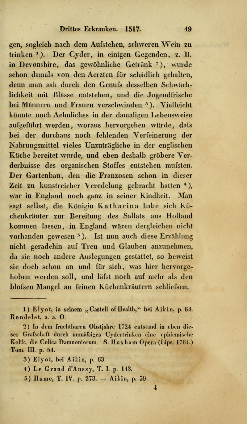 gen, sogleich nach dem Aufstehen, schweren Wein zu trinken ?). Der Cyder, in einigen Gegenden, z. B. in Devonshire, das gewöhnliche Getränk 2), wurde schon damals von den Aerzten für schädlich gehalten, denn man sah durch den Genufs desselben Schwäch- lichkeit mit Blässe entstehen, und die Jugendfrische bei Männern und Frauen verschwinden 3). Vielleicht könnte noch Aehnliches in der damaligen Lebensweise aufgeführt werden, woraus hervorgehen würde, dafs bei der durchaus noch fehlenden Verfeinerung der Nahrungsmittel vieles Unzuträgliche in der englischen Küche bereitet wurde, und eben deshalb gröbere Ver- derbnisse des organischen Stoffes entstehen mufsten. Der Gartenbau, den die Franzosen schon in dieser Zeit zu kunstreicher Veredelung gebracht hatten 4), war in England noch ganz in seiner Kindheit. Man sagt selbst, die Königin Katharina habe sich Kü- chenkräuter zur Bereitung des Sallats aus Holland kommen lassen, in England wären dergleichen nicht vorhanden gewesen 5). Ist nun auch diese Erzählung nicht geradehin auf Treu und Glauben anzunehmen, da sie noch andere Auslegungen gestattet, so beweist sie doch schon an und für sich, was hier hervorge- hoben werden soll, und läfst noch auf mehr als den blofsen Mangel an feinen Küchenkräutern schliefsen. 1) Elyot, in seinem „Castell of Health, bei Aikin, p. 64. Rondelet, a. a. O. 2) In dem fruchtbaren Obstjahre 1724 entstand in eben die- ser Grafschaft durch unmäfsiges Cyderlrinken eine epidemjsrlic Kolik, die Colica Damnoniorum. S. Huxliain Opera (Lips. 17G4.) Tom. III. p. 54. 3) Elyot, bei Aikin, p. 63. 4) Le Grand d'Aussy, T. I. p. 143. 5) Hume, T. IV. p. 273. - Aikin, p. 59