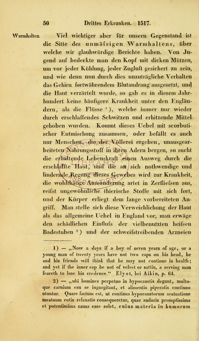 Warmhalten, Viel wichtiger aber für unsern Gegenstand ist die Sitte des unmäfsigen Warmhaltens, über welche wir glaubwürdige Berichte haben. Yon Ju- gend auf bedeckte man den Kopf mit dicken Mützen, um vor jeder Kühlung, jeder Zugluft gesichert zu sein, und wie denn nun durch dies unzuträgliche Verhalten das Gehirn fortwährendem Blutandrang ausgesetzt, und die Haut verzärtelt wurde, so gab es in diesem Jahr- hundert keine häufigere Krankheit unter den Englän- dern, als die Flüsse '), welche immer nur wieder durch erschlaffendes Schwitzen und erhitzende Mittel gehoben wurden. Kommt dieses Uebel mit scorbuti- scher Entmischung zusammen, oder befällt es auch nur Menschen, die der Völlerei ergeben, unausgear- beiteten Kährungsstoff in ihreti Adern bergen, so sucht die erhaltende Lebenskraft veityen Ausweg durch die erschlbtee^Haut, und die aö/sich nothwendige und linden\de^|l^giin^^gses ^gewAes wird zur Krankheit, die wohtrliätige Aussonderung artet in Zerlliefsen aus, reifst ungewöhnlichethierische Stoffe mit sich fort, und der Körper erliegt dem lange vorbereiteten An- griff. Man stelle sich diese Verweichlichung der Haut als das allgemeine Uebel in England vor, man erwäge den schädlichen Einflufs der vielbenutzten heifsen Badestuben 2) und der sclrvveifstreibenden Arzneien 1) — „Now a days if a boy of seven years of age, or a young man of tvventy years have not two caps on his head, he and his friends will tliink that he may not continue in health; and yet if the inner cap be not of velvet or sattin, a serving man feareth to lose his credence. Elyot, bei Aikin, p. 64. 2) — „ubi homines perpetuo in hypocaustis degunt, multo- que carnium esu se ingurgitant, et alimentis piperatis continuo utuntur. Quare factum est, ut continua hypocaustoruna aestuatione meatuum cutis relaxatio consequeretur, quae sudoris promptissima et potentissima causa esse solet, cuius materia in humorum