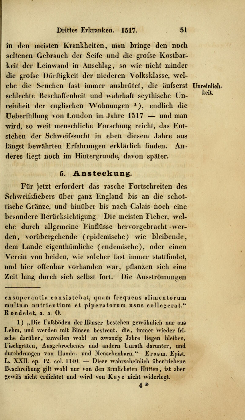 in den meisten Krankheiten, man bringe den noch seltenen Gebrauch der Seife und die grofse Kostbar- keit der Leinwand in Anschlag, so wie nicht minder die grofse Dürftigkeit der niederen Volksklasse, wel- che die Seuchen fast immer ausbrütet, die äufserst Unreinlich- schlechte Beschaffenheit und wahrhaft scythische Un- reinheit der englischen Wohnungen *), endlich die Ueberfüllung von London im Jahre 1517 — und man wird, so weit menschliche Forschung reicht, das Ent- stehen der Schweifssucht in eben diesem Jahre aus längst bewährten Erfahrungen erklärlich finden. An- deres liegt noch im Hintergrunde, davon später. 5. Ansteckung. Für jetzt erfordert das rasche Fortschreiten des Schweifsfiebers über ganz England bis an die schot- tische Gränze, und hinüber bis nach Calais noch eine besondere Berücksichtigung Die meisten Fieber, wel- che durch allgemeine Einflüsse hervorgebracht wer- den, vorübergehende (epidemische) wie bleibende, dem Lande eigentümliche (endemische), oder einen Verein von beiden, wie solcher fast immer stattfindet, und hier offenbar vorhanden war, pflanzen sich eine Zeit lang durch sich selbst fort. Die Ausströmungen exsuperantia consistebat, quam frequens alimentorum multum nutrientium et piperatorura usus collegerat. R ondelet, a. a. O. 1) „Die Fufsböden der Häuser bestehen gewöhnlich nur aus Lehm, und werden mit Binsen bestreut, die, immer wieder fri- sche darüber, zuweilen wohl an zwanzig Jahre liegen bleiben, Fischgräten, Ausgebrochenes und andern Unrath darunter, und durchdrungen von Hunde- und Menschenharn. Er asm. Episl. L. XXII. ep. 12. col. 1140. — Diese wahrscheinlich übertriebene Beschreibung gilt wohl nur von den ärmlichsten Hütten, ist aber gewifs nicht erdichtet und wird von Kaye nicht widerlegt. 4*