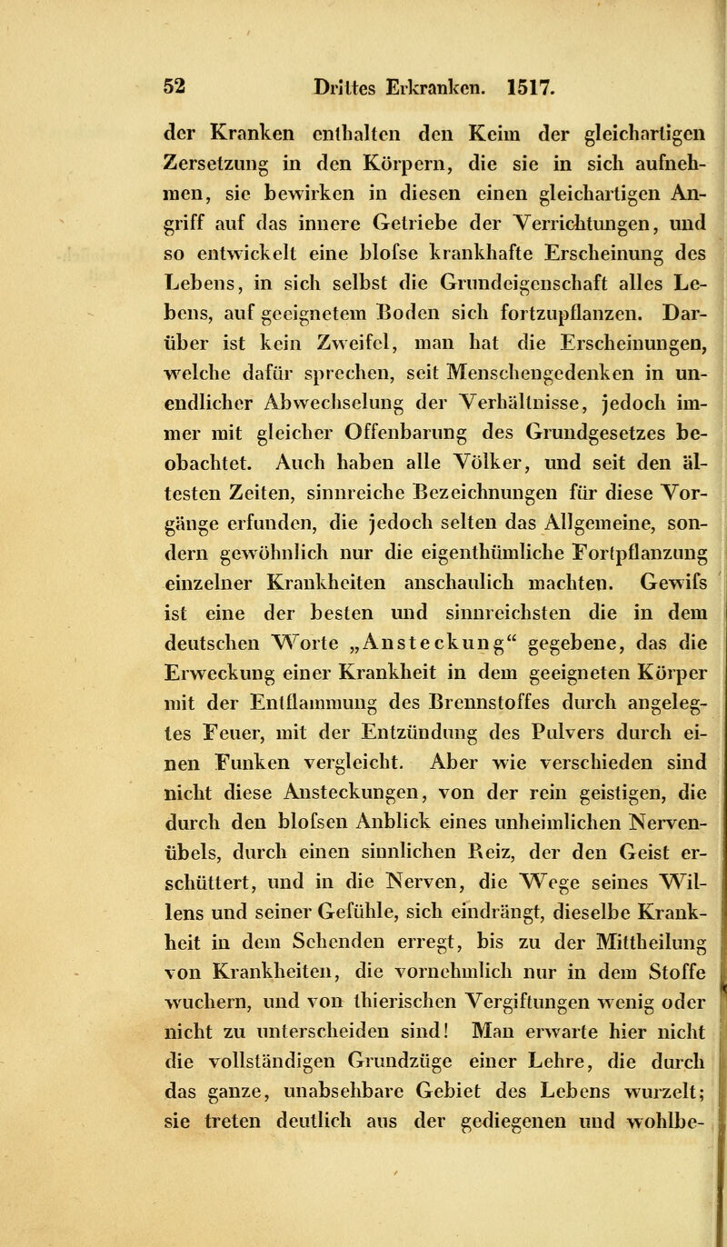 der Kranken enthalten den Keim der gleichartigen Zersetzung in den Körpern, die sie in sich aufneh- men, sie bewirken in diesen einen gleichartigen An- griff auf das innere Getriebe der Verrichtungen, und so entwickelt eine blofse krankhafte Erscheinung des Lebens, in sich selbst die Grundeigenschaft alles Le- bens, auf geeignetem Boden sich fortzupflanzen. Dar- über ist kein Zweifel, man hat die Erscheinungen, welche dafür sprechen, seit Menschengedenken in un- endlicher Abwechselung der Verhältnisse, jedoch im- mer mit gleicher Offenbarung des Grundgesetzes be- obachtet. Auch haben alle Völker, und seit den äl- testen Zeiten, sinnreiche Bezeichnungen für diese Vor- gänge erfunden, die jedoch selten das Allgemeine, son- dern gewöhnlich nur die eigenthümliche Fortpflanzung einzelner Krankheiten anschaulich machten. Gewifs ist eine der besten und sinnreichsten die in dem deutschen Worte „Ansteckung gegebene, das die Erweckung einer Krankheit in dem geeigneten Körper mit der Entflammung des Brennstoffes durch angeleg- tes Feuer, mit der Entzündung des Pulvers durch ei- nen Funken vergleicht. Aber wie verschieden sind nicht diese Ansteckungen, von der rein geistigen, die durch den blofsen Anblick eines unheimlichen Nerven- übels, durch einen sinnlichen Reiz, der den Geist er- schüttert, und in die Nerven, die Wege seines Wil- lens und seiner Gefühle, sich eindrängt, dieselbe Krank- heit in dem Sehenden erregt, bis zu der Mittheilung von Krankheiten, die vornehmlich nur in dem Stoffe wuchern, und von thierischen Vergiftungen wenig oder nicht zu unterscheiden sind! Man erwarte hier nicht die vollständigen Grundzüge einer Lehre, die durch das ganze, unabsehbare Gebiet des Lebens wurzelt; sie treten deutlich aus der gediegenen und wohlbe-