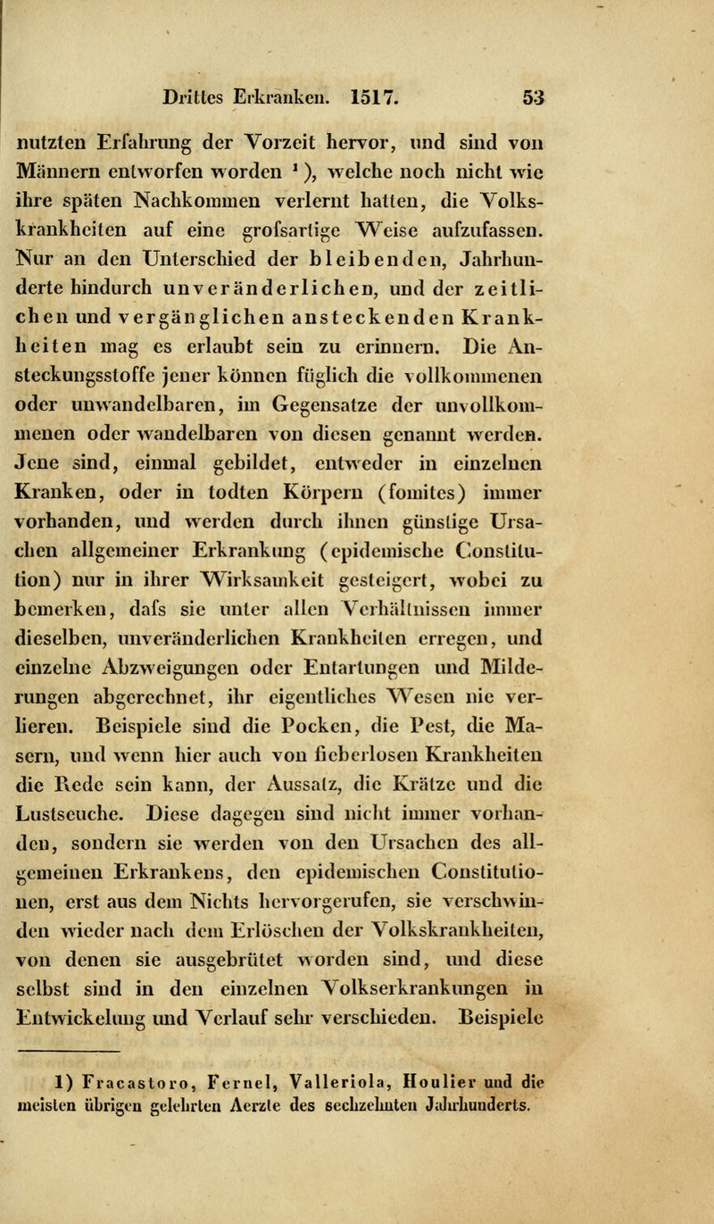 nutzten Erfahrung der Vorzeit hervor, und sind von Männern entworfen worden J ), welche noch nicht wie ihre späten Nachkommen verlernt hatten, die Volks- krankhciten auf eine grofsarlige Weise aufzufassen. Nur an den Unterschied der bleibenden, Jahrhun- derte hindurch unveränderlichen, und der zeitli- chen und vergänglichen ansteckenden Krank- heiten mag es erlaubt sein zu erinnern. Die An- steckungsstoffe jener können füglich die vollkommenen oder unwandelbaren, im Gegensatze der unvollkom- menen oder wandelbaren von diesen genannt werden. Jene sind, einmal gebildet, entweder in einzelnen Kranken, oder in todten Körpern (fomites) immer vorhanden, und werden durch ihnen günstige Ursa- chen allgemeiner Erkrankung (epidemische Constitu- tion) nur in ihrer Wirksamkeit gesteigert, wobei zu bemerken, dafs sie unter allen Verhältnissen immer dieselben, unveränderlichen Krankheilen erregen, und einzelne Abzweigungen oder Entartungen und Milde- rungen abgerechnet, ihr eigentliches Wesen nie ver- lieren. Beispiele sind die Pocken, die Pest, die Ma- sern, und wenn hier auch von ficbcrlosen Krankheiten die Pvedc sein kann, der Aussatz, die Krätze und die Lustseuche. Diese dagegen sind nicht immer vorhan- den, sondern sie werden von den Ursachen des all- gemeinen Erkrankens, den epidemischen Constitutio- nen, erst aus dem Nichts hervorgerufen, sie verschwin- den wieder nach dem Erlöschen der Volkskrankheiten, von denen sie ausgebrütet worden sind, und diese selbst sind in den einzelnen Volkserkrankungen in Entwickelung und Verlauf sehr verschieden. Beispiele 1) Fracastoro, Fernel, Valleriola, Houlier und die meisten übrigen gelehrten Aerzle des sechzehnten Jahrkuuderts.