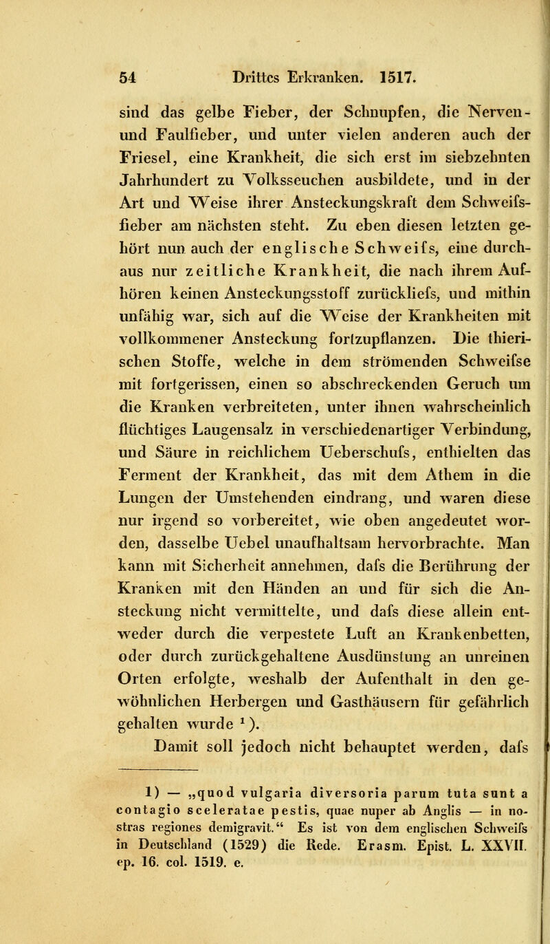 1) — „quod vulgaris diversoria parum tuta sunt a contagio sceleratae pestis, quae nuper ab Anglis — in no- stras regiones demigravit. Es ist von dem englischen Schweifs in Deutschland (1529) die Rede. Er asm. Epist. L. XXVII. ep. 16. col. 1519. e. 54 Drittes Erkranken. 1517. sind das gelbe Fieber, der Schnupfen, die Nerven - und Faulfieber, und unter vielen anderen auch der Friesel, eine Krankheit, die sich erst im siebzehnten Jahrhundert zu Volksseuchen ausbildete, und in der Art und Weise ihrer Ansteckungskraft dem Schweifs- fieber am nächsten steht. Zu eben diesen letzten ge- hört nun auch der englische Schweifs, eine durch- aus nur zeitliche Krankheit, die nach ihrem Auf- hören keinen Ansteckungsstoff zurückliefs, und mithin unfähig war, sich auf die Weise der Krankheiten mit vollkommener Ansteckung fortzupflanzen. Die thieri- schen Stoffe, welche in dem strömenden Schweifse mit fortgerissen, einen so abschreckenden Geruch um die Kranken verbreiteten, unter ihnen wahrscheinlich flüchtiges Laugensalz in verschiedenartiger Verbindung, und Säure in reichlichem Ueberschufs, enthielten das Ferment der Krankheit, das mit dem Athem in die Lungen der Umstehenden eindrang, und waren diese nur irgend so vorbereitet, wie oben angedeutet wor- den, dasselbe Uebel unaufhaltsam hervorbrachte. Man kann mit Sicherheit annehmen, dafs die Berührung der Kranken mit den Händen an und für sich die An- steckung nicht vermittelte, und dafs diese allein ent- weder durch die verpestete Luft an Krankenbetten, oder durch zurückgehaltene Ausdünstung an unreinen Orten erfolgte, weshalb der Aufenthalt in den ge- wöhnlichen Herbergen und Gasthäusern für gefährlich gehalten wurde 1). Damit soll jedoch nicht behauptet werden, dafs