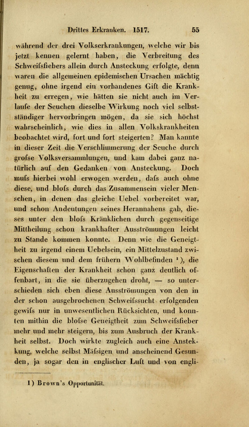 während der drei Volkserkrankungen, welche wir bis jetzt kennen gelernt haben, die Verbreitung des Schweifsfiebers allein durch Ansteckung erfolgte, denn waren die allgemeinen epidemischen Ursachen mächtig genug, ohne irgend ein vorhandenes Gift die Krank- heit zu erregen, wie hätten sie nicht auch im Ver- laufe der Seuchen dieselbe Wirkung noch viel selbst- ständiger hervorbringen mögen, da sie sich höchst wahrscheinlich, wie dies in allen Volkskrankheiten beobachtet wird, fort und fort steigerten? Man kannte in dieser Zeit die Verschlimmerung der Seuche durch grofse Volksversammlungen, und kam dabei ganz na- türlich auf den Gedanken von Ansteckung. Doch mufs hierbei wohl erwogen werden, dafs auch ohne diese, und blofs durch das Znsammensein vieler Men- schen, in denen das gleiche Uebel vorbereitet war, und schon Andeutungen seines Herannahens gab, die- ses unter den blofs Kränklichen durch gegenseitige Mittheilung schon krankhafter Ausströmungen leicht zu Stande kommen konnte. Denn wie die Geneigt- heit zu irgend einem Uebelsein, ein Mittelzustand zwi- schen diesem und dein frühem Wohlbefinden '), die Eigenschaften der Krankheit schon ganz deutlich of- fenbart, in die sie überzugehen droht, — so unter- schieden sich eben diese Ausströmungen von den in der schon ausgebrochenen Schweifssucht erfolgenden gewifs nur in unwesentlichen Rücksichten, und konn- ten mithin die blofse Geneigtheit zum Schweifsfieber mehr und mehr steigern, bis zum Ausbruch der Krank- heit selbst. Doch wirkte zugleich auch eine Anstek- kiing, welche selbst Mäfsigen und anscheinend Gesun- den, ja sogar den in englischer Luft und von engli- 1) Brown's Opportunität.