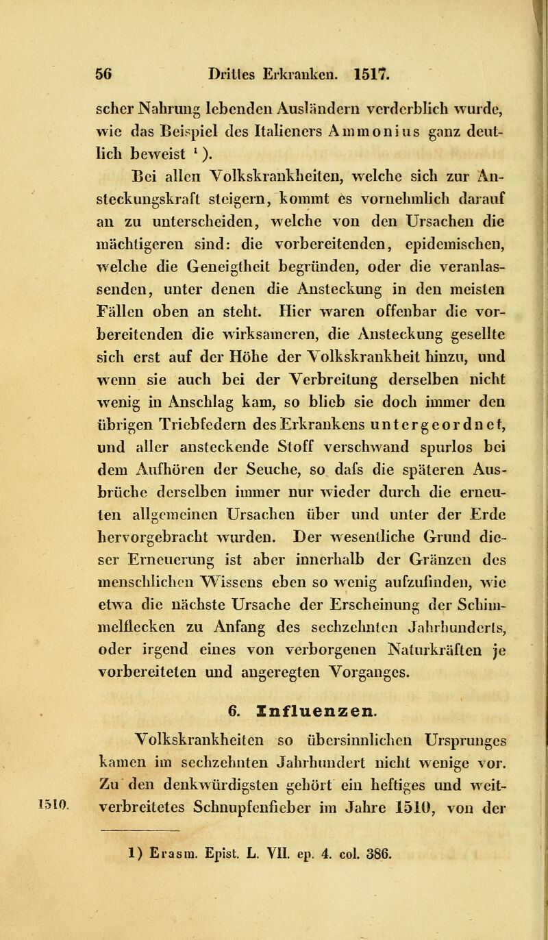 scher Nahrung lebenden Ausländern verderblich wurde, wie das Beispiel des Italieners Ammonius ganz deut- lich beweist l). Bei allen Volkskrankheit eil, welche sich zur An- steckungskraft steigern, kommt es vornehmlich darauf an zu unterscheiden, welche von den Ursachen die mächtigeren sind: die vorbereitenden, epidemischen, welche die Geneigtheit begründen, oder die veranlas- senden, unter denen die Ansteckung in den meisten Fällen oben an steht. Hier waren offenbar die vor- bereitenden die wirksameren, die Ansteckung gesellte sich erst auf der Höhe der Volkskrankheit hinzu, und wenn sie auch bei der Verbreitung derselben nicht wenig in Anschlag kam, so blieb sie doch immer den übrigen Triebfedern des Erkrankens untergeordnet, und aller ansteckende Stoff verschwand spurlos bei dem Aufhören der Seuche, so dafs die späteren Aus- brüche derselben immer nur wieder durch die erneu- ten allgemeinen Ursachen über und unter der Erde hervorgebracht wurden. Der wesentliche Grund die- ser Erneuerung ist aber innerhalb der Gränzen des menschlichen Wissens eben so wenig aufzufinden, wie etwa die nächste Ursache der Erscheinung der Schim- melflecken zu Anfang des sechzehnten Jahrhunderts, oder irgend eines von verborgenen Naturkräften je vorbereiteten und angeregten Vorganges. 6. Influenzen. Volkskrankheiten so übersinnlichen Ursprunges kamen im sechzehnten Jahrhundert nicht wenige vor. Zu den denkwürdigsten gehört ein heftiges und weit- 1510, verbreitetes Schnupfenfieber im Jahre 1510, von der 1) Erasra. Epist. L. VII. ep. 4. col. 386.