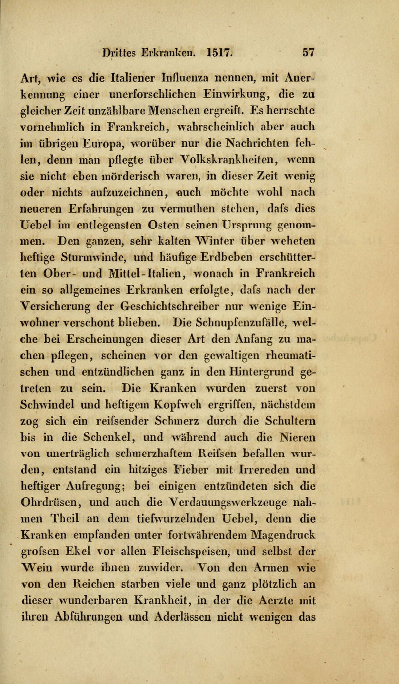 Art, wie es die Italiener Influenza nennen, mit Aner- kennung einer unerforschlichen Einwirkung, die zu gleicher Zeit unzählbare Menschen ergreift. Es herrschte vornehmlich in Frankreich, wahrscheinlich aber auch im übrigen Europa, worüber nur die Nachrichten feh- len, denn man pflegte über Volkskrankheiten, wenn sie nicht eben mörderisch waren, in dieser Zeit wenig oder nichts aufzuzeichnen, -auch möchte wohl nach neueren Erfahrungen zu vermuthen stehen, dals dies Uebel im entlegensten Osten seinen Ursprung genom- men. Den ganzen, sehr kalten Winter über weheten heftige Sturmwinde, und häufige Erdbeben erschütter- ten Ober- und Mittel-Italien, wonach in Frankreich ein so allgemeines Erkranken erfolgte, dafs nach der Versicherung der Geschichtschreiber nur wenige Ein- wohner verschont blieben. Die Schnupfenzufälle, wel- che bei Erscheinungen dieser Art den Anfang zu ma- chen pflegen, scheinen vor den gewalligen rheumati- schen und entzündlichen ganz in den Hintergrund ge- treten zu sein. Die Kranken wurden zuerst von Schwindel und heftigem Kopfweh ergriffen, nächsldem zog sich ein reifsender Schmerz durch die Schultern bis in die Schenkel, und während auch die Nieren von unerträglich schmerzhaftem Reifsen befallen wur- den, entstand ein hitziges Fieber mit Irrereden und heftiger Aufregung; bei einigen entzündeten sich die Ohrdrüsen, und auch die Verdauungswerkzeuge nah- men Theil an dem tiefwurzelnden Uebel, denn die Kranken empfanden unter fortwährendem Magendruck grofsen Ekel vor allen Fleischspeisen, und selbst der Wein wurde ihnen zuwider. Von den Armen wie von den Reichen starben viele und ganz plötzlich an dieser wunderbaren Krankheit, in der die Aerzte mit ihren Abführungen und Aderlässen nicht wenigen das