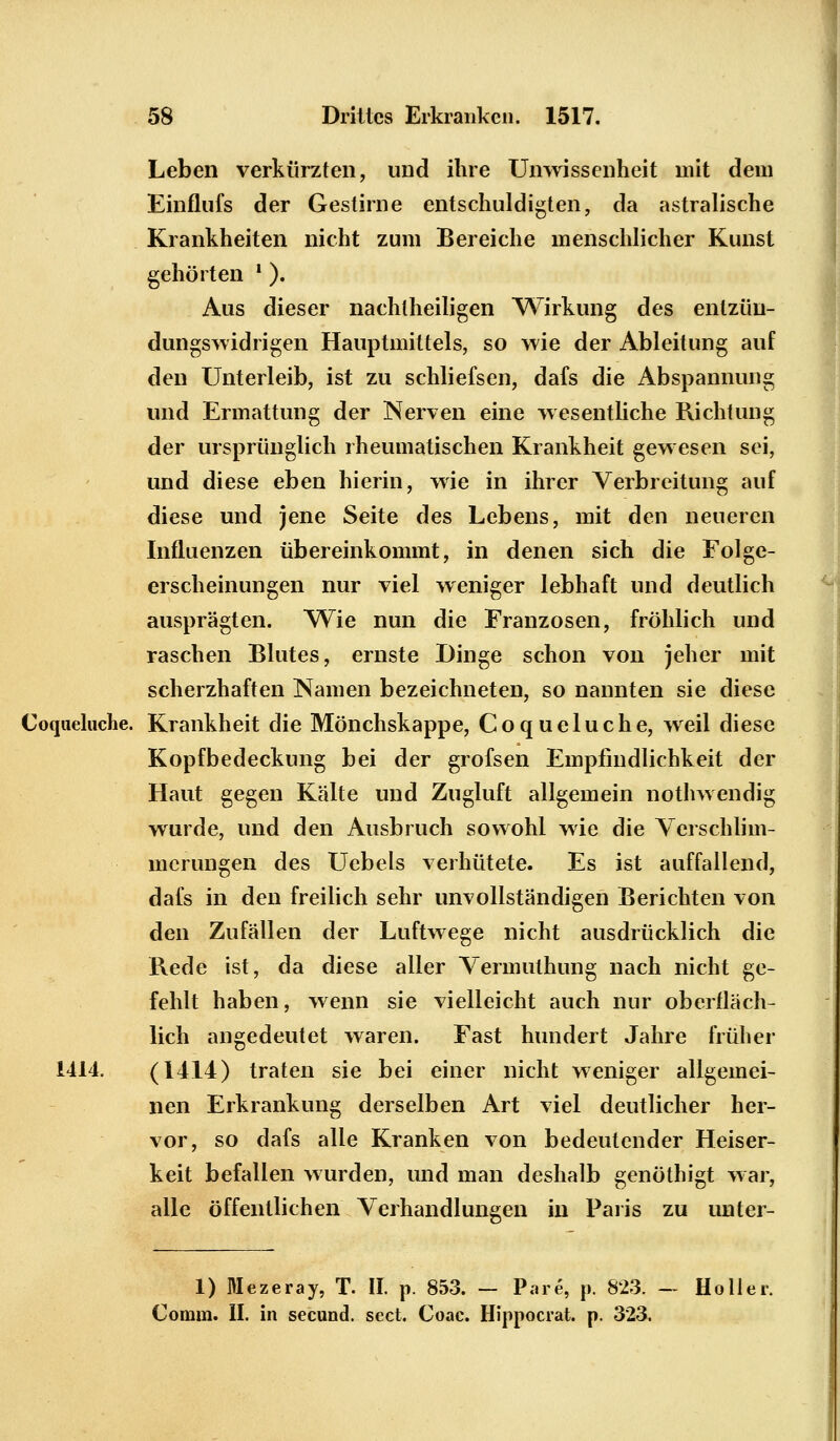 Leben verkürzten, und ihre Unwissenheit mit dem Einflufs der Gestirne entschuldigten, da astralische Krankheiten nicht zum Bereiche menschlicher Kunst gehörten ' ). Aus dieser nachtheiligen Wirkung des enlzüu- dungswidrigen Hauptmittels, so wie der Ableitung auf den Unterleib, ist zu schliefsen, dafs die Abspannung und Ermattung der Nerven eine wesentliche Richtung der ursprünglich rheumatischen Krankheit gewesen sei, und diese eben hierin, wie in ihrer Verbreitung auf diese und jene Seite des Lebens, mit den neueren Influenzen übereinkommt, in denen sich die Folge- erscheinungen nur viel weniger lebhaft und deutlich ausprägten. Wie nun die Franzosen, fröhlich und raschen Blutes, ernste Dinge schon von jeher mit scherzhaften Namen bezeichneten, so nannten sie diese Coqueliiche. Krankheit die Mönchskappe, Coqueluche, weil diese Kopfbedeckung bei der grofsen Empfindlichkeit der Haut gegen Kälte und Zugluft allgemein nothwendig wurde, und den Ausbruch sowohl wie die Verschlim- merungen des Uebels verhütete. Es ist auffallend, dafs in den freilich sehr unvollständigen Berichten von den Zufällen der Luftwege nicht ausdrücklich die Rede ist, da diese aller Vermulhung nach nicht ge- fehlt haben, wenn sie vielleicht auch nur oberfläch- lich angedeutet waren. Fast hundert Jahre früher 1414. (1414) traten sie bei einer nicht weniger allgemei- nen Erkrankung derselben Art viel deutlicher her- vor, so dafs alle Kranken von bedeutender Heiser- keit befallen wurden, und man deshalb genölhigt war, alle öffentlichen Verhandlungen in Paris zu unler- 1) Mezeray, T. II. p. 853. - Pare, p. 823. - Holler. Comm. II. in seeund. sect. Coac. Hippocrat. p. 323,