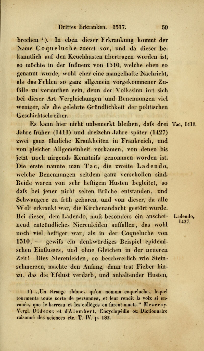 brechen ! ). In eben dieser Erkrankung kommt der Name Coqueluche zuerst vor, und da dieser be- kanntlich auf den Keuchhusten übertragen worden ist, so möchte in der Influenz von 1510, welche eben so genannt wurde, wohl eher eine mangelhafte Nachricht, als das Fehlen so ganz allgemein vorgekommener Zu- fälle zu vermuthen sein, denn der Yolkssinn irrt sich bei dieser Art Vergleichungen und Benennungen viel weniger, als die gelehrte Gründlichkeit der politischen Geschichtschreiber. Es kann hier nicht unbemerkt bleiben, dafs drei Tac, 1411. Jahre früher (1411) und dreizehn Jahre später (1127) zwei ganz ähnliche Krankheiten in Frankreich, und von gleicher Allgemeinheit vorkamen, von denen bis jetzt noch nirgends Kenntnifs genommen worden ist. Die erste nannte man Tac, die zweite Lad endo, welche Benennungen seitdem ganz verschollen sind. Beide waren von sehr heftigem Husten begleitet, so dafs bei jener nicht selten Brüche entstanden, und Schwangere zu früh gebaren, und von dieser, da alle Welt erkrankt war, die Kirchenandacht gestört wurde. Bei dieser, dem Ladendo, mufs besonders ein anschei- Ladendo, nend entzündliches Nierenleiden auffallen, das wohl noch viel heftiger war, als in der Coqueluche von 1510, — gewifs ein denkwürdiges Beispiel epidemi- schen Einflusses, und ohne Gleichen in der neueren Zeit! Dies Nierenleiden, so beschwerlich wie Stein- schmerzen, machte den Anfang, dann trat Fieber hin- zu, das die Efslust verdarb, und anhaltender Husten, 1427. 1) „Un etrange rlnuue, qu'on nomraa coqncluclie, leqnel tourinenta tonte sorte de personnes, et leur rendit la voix si en- rouee, qne le barreau et les Colleges en furent muets. Wezeray. Vergl. Diderot et d'Alembert, Encyclopedie ou Dictionnaire raisoiine des sciences etc. T. IV. p. 182.