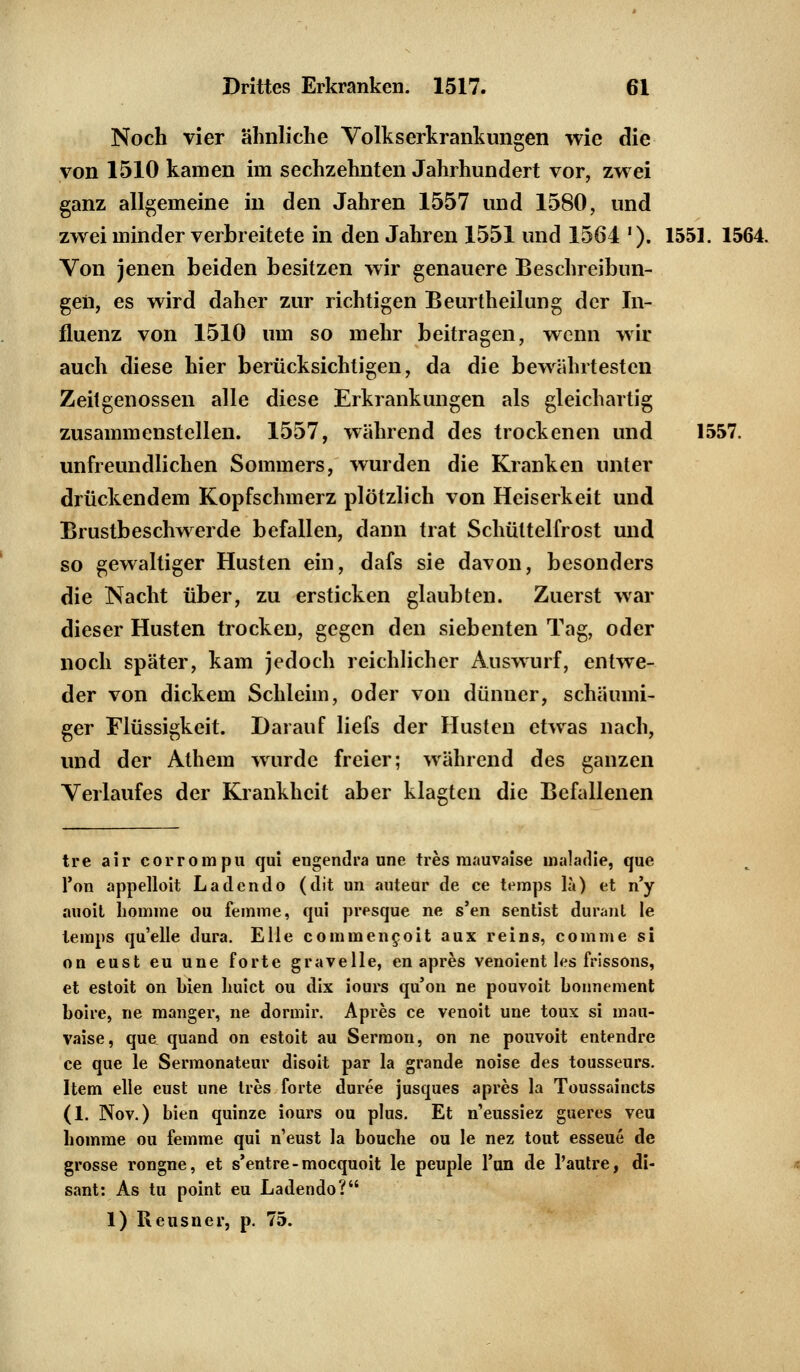 Noch vier ähnliche Volkserkrankungen wie die von 1510 kamen im sechzehnten Jahrhundert vor, zwei ganz allgemeine in den Jahren 1557 und 1580, und zwei minder verbreitete in den Jahren 1551 und 1564 '). 1551. 1564. Von jenen beiden besitzen wir genauere Beschreibun- gen, es wird daher zur richtigen Beurtheilung der In- fluenz von 1510 um so mehr beitragen, wenn wir auch diese hier berücksichtigen, da die bewährtesten Zeitgenossen alle diese Erkrankungen als gleichartig zusammenstellen. 1557, während des trockenen und 1557. unfreundlichen Sommers, wurden die Kranken unter drückendem Kopfschmerz plötzlich von Heiserkeit und Brustbeschwerde befallen, dann trat Schüttelfrost und so gewaltiger Husten ein, dafs sie davon, besonders die Nacht über, zu ersticken glaubten. Zuerst war dieser Husten trocken, gegen den siebenten Tag, oder noch später, kam jedoch reichlicher Auswurf, entwe- der von dickem Schleim, oder von dünner, schäumi- ger Flüssigkeit. Darauf liefs der Husten etwas nach, und der Athem wurde freier; während des ganzen Verlaufes der Krankheit aber klagten die Befallenen tre air corrompu qui engendra une tres raauvaise maladie, que Ton appelloit Lad endo (dit un auteur de ce temps la) et n'y auoit liomme ou femme, qui presque ne s'en sentist durant le temps qu'elle dura. Elle commeneoit aux reins, comme si ou eust eu une forte gravelle, en apres venoient les frissons, et estoit on bien huict ou dix iours qu'on ne pouvoit bonnement boire, ne manger, ne dorarir. Apres ce venoit une toux si mau- vaise, que quand on estoit au Sermon, on ne pouvoit entendre ce que le Sermonateur disoit par la grande noise des tousseurs. Item eile eust une lies forte duree jusques apres la Toussaincts (1. Nov.) bien quinze iours ou plus. Et n'eussiez gueres veu liomme ou femme qui neust la bouche ou le nez tout esseue de grosse rongne, et s'entre-mocquoit le peuple Tun de l'autre, di- sant: As tu point eu Ladendo? 1) Reusner, p. 75.