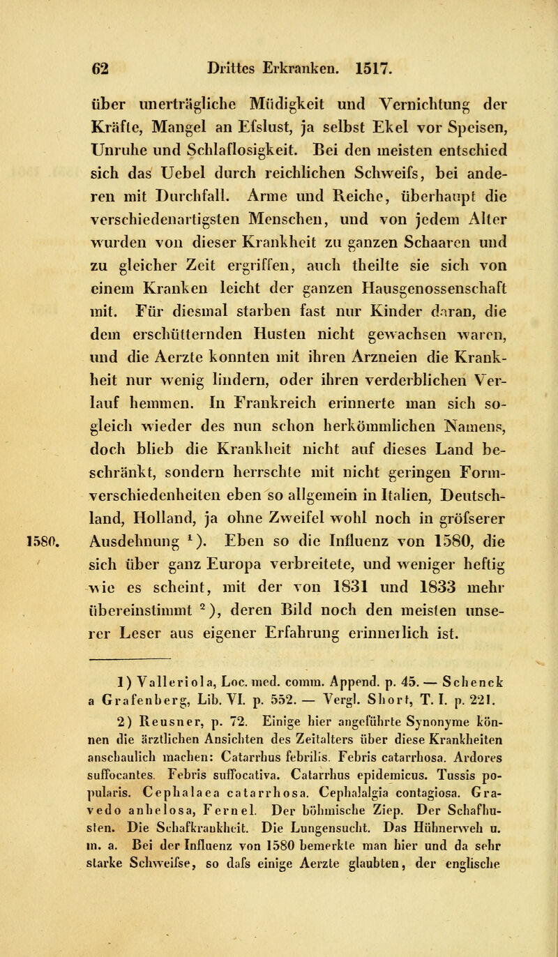 über unerträgliche Müdigkeit und Vernichtung der Kräfte, Mangel an Efslust, ja selbst Ekel vor Speisen, Unruhe und Schlaflosigkeit. Bei den ineisten entschied sich das Uebel durch reichlichen Schweifs, bei ande- ren mit Durchfall. Arme und Reiche, überhaupt die verschiedenartigsten Menschen, und von jedem Alter wurden von dieser Krankheit zu ganzen Schaaren und zu gleicher Zeit ergriffen, auch theilte sie sich von einem Kranken leicht der ganzen Hausgenossenschaft mit. Für diesmal starben fast nur Kinder daran, die dem erschütternden Husten nicht gewachsen waren, und die Aerzte konnten mit ihren Arzneien die Krank- heit nur wenig lindern, oder ihren verderblichen Ver- lauf hemmen. In Frankreich erinnerte man sich so- gleich wieder des nun schon herkömmlichen Namens, doch blieb die Krankheit nicht auf dieses Land be- schränkt, sondern herrschte mit nicht geringen Form- verschiedenheiten eben so allgemein in Italien, Deutsch- land, Holland, ja ohne Zweifel wohl noch in gröfserer 1580. Ausdehnung 1). Eben so die Influenz von 1580, die sich über ganz Europa verbreitete, und weniger heftig wie es scheint, mit der von 1831 und 1833 mehr übereinstimmt 2), deren Bild noch den meisten unse- rer Leser aus eigener Erfahrung erinnerlich ist. 1) Valleriola, Loc. med. corara. Append. p. 45. — Schenck a Grafenberg, Lib. VI. p. 552. — Vergl. Short, T. I. p. 221. 2) Reusner, p. 72. Einige hier angeführte Synonyme kön- nen die ärztlichen Ansichten des Zeitalters über diese Krankheiten anschaulich inachen: Catarrhus febrilis. Febris catarrhosa. Ardores suffoeantes. Febris suffocativa. Catarrhus epidemicus. Tussis po- pularis. Cephalaea catarrhosa. Cephalalgia contagiosa. Gra- vedo anhelosa, Fernel. Der böhmische Ziep. Der Schaf hu- sten. Die Schafkraukheit. Die Lungensucht. Das Hühnerweh u. in. a. Bei der Influenz von 1580 bemerkte man hier und da sehr starke Schweifse, so dafs einige Aerzte glaubten, der englische