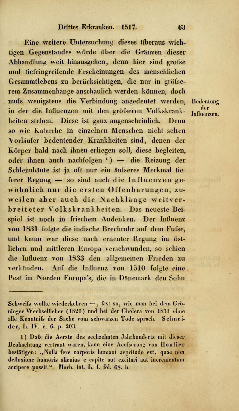 Eine weitere Untersuchung dieses überaus wich- tigen Gegenstandes würde über die Gränzen dieser Abhandlung weit hinausgehen, denn hier sind grofse und tiefeingreifende Erscheinungen des menschlichen Gesammtlebens zu berücksichtigen, die nur in gröfse- rem Zusammenhange anschaulich werden können, doch mufs wenigstens die Verbindung angedeutet werden, Bedeutung in der die Influenzen mit den gröfseren Volkskrank- i„fln^7en heiten stehen. Diese ist ganz augenscheinlich. Denn so wie Katarrhe in einzelnen Menschen nicht selten Vorläufer bedeutender Krankheiten sind, denen der Körper bald nach ihnen erliegen soll, diese begleiten, oder ihnen auch nachfolgen l) — die Reizung der Schleimhäute ist ja oft nur ein äufseres Merkmal tie- ferer Regung — so sind auch die Influenzen ge- wöhnlich nur die ersten Offenbarungen, zu- weilen aber auch die Nachklänge weitver- breiteter Volkskrankheiten. Das neueste Bei- spiel ist noch in frischem Andenken. Der Influenz von 1831 folgte die indische Brechruhr auf dem Fufse, und kaum war diese nach erneuter Regung im öst- lichen und mittleren Europa verschwunden, so schien die Influenz von 1833 den allgemeinen Frieden zu verkünden. Auf die Influenz von 1510 folgte eine Pest im Norden Europa's, die in Dänemark den Sohn Schweifs wollte wiederkehren —, fast so, wie man bei dnn Grö- ninger Wechselfieber (1826) und bei der Cholera von 1831 ohne alle Kenntnifs der Sache vom schwarzen Tode sprach. Schnei- der, L. IV. c. 6. p. 203. 1) Dafs die Aerzte des sechzehnten Jahrhunderts mit dieser Beobachtung vertraut waren, kann eine Aeulserung von Ho ulier bestätigen: „Nulla fere corporis humani argiitudo est, cjuae non defluxionc humoris alieuius e capite aut excitari uut incrementum aeeipere possit. Morb. int. L. I. fol. 68. b.