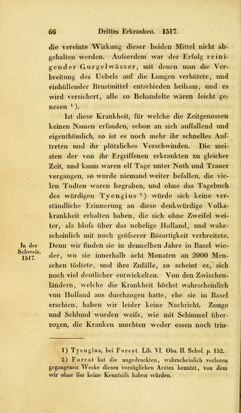 die vereinte Wirkung dieser beiden Mittel nicht ab- gehalten werden. Aufserdem war der Erfolg reini- gender Gurgelwässer, mit denen man die Ver- breitung des Uebels auf die Lungen verhütete, und einhüllender Brustmittel entschieden heilsam, und es wird versichert, alle so Behandelte wären leicht ge- nesen l ). Ist diese Krankheit, für welche die Zeitgenossen keinen Namen erfanden, schon an sich auffallend und eigenthümlich, so ist es noch mehr ihr schnelles Auf- treten und ihr plötzliches Verschwinden. Die mei- sten der von ihr Ergriffenen erkrankten zu gleicher Zeit, und kaum waren elf Tage unter Noth und Trauer vergangen, so wurde niemand weiter befallen, die vie- len Todten waren begraben, und ohne das Tagebuch des würdigen Tyengius 2) würde sich keine ver- ständliche Erinnerung an diese denkwürdige Volks- krankheit erhalten haben, die sich ohne Zweifel wei- ter, als blofs über das nebelige Holland, und wahr- scheinlich mit noch gröfserer Bösartigkeit verbreitete. In der Denn wir finden sie in demselben Jahre in Basel wie- der, wo sie innerhalb acht Monaten an 2000 Men- schen tödtete, und ihre Zufälle, so scheint es, sich noch viel deutlicher entwickelten. Von den Zwischen- ländern, welche die Krankheit höchst wahrscheinlich von Holland aus durchzogen hatte, ehe sie in Basel erschien, haben wir leider keine Nachricht. Zunge und Schlund wurden weifs, wie mit Schimmel über- zogen, die Kranken mochten weder essen noch trin- Schweiz. 1517 1) Tyengius, bei Forest. Lib. VI. Obs. II. Schol. p. 152. 2) Forest hat die ungedruekten, wahrscheinlich verloren gegangenen Werke dieses vorzüglichen Arztes benutzt, von dem wir ohne ihn keine Kenntnifs haben würden.