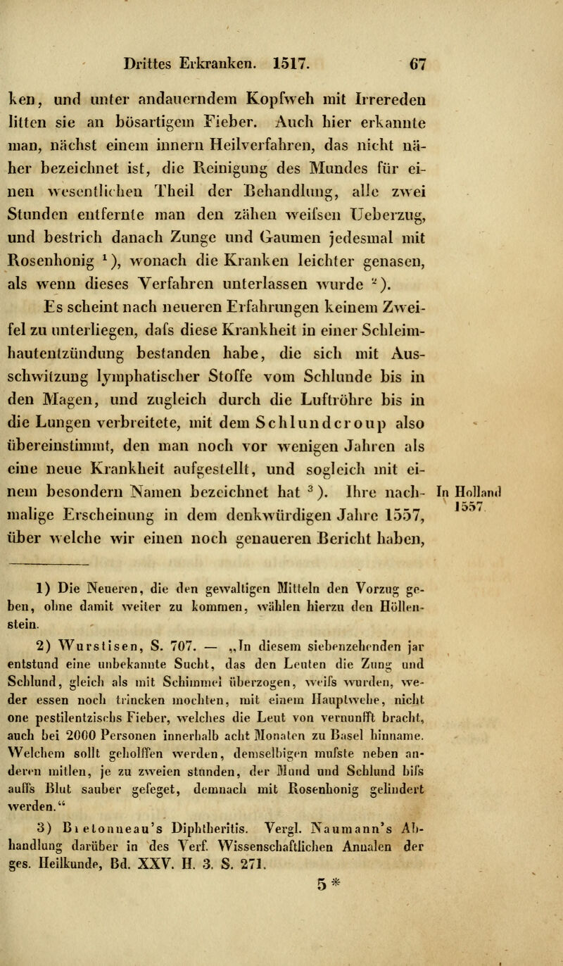 ken, und unter andauerndem Kopfweh mit Irrereden litten sie an bösartigem Fieber. Auch hier erkannte man, nächst einem innern Heilverfahren, das nicht nä- her bezeichnet ist, die Reinigung des Mundes für ei- nen wesentlichen Theil der Behandlung, alle zwei Stunden entfernte man den zähen weifsen Ueberzug, und bestrich danach Zunge und Gaumen jedesmal mit Rosenhonig *), wonach die Kranken leichter genasen, als wenn dieses Verfahren unterlassen wurde a). Es scheint nach neueren Erfahrungen keinem Zwei- fel zu unterliegen, dafs diese Krankheit in einer Schleim- hautentzündung bestanden habe, die sich mit Aus- schwitzung lymphatischer Stoffe vom Schlünde bis in den Magen, und zugleich durch die Luftröhre bis in die Lungen verbreitete, mit dem Schlund er oup also übereinstimmt, den man noch vor wenigen Jahren als eine neue Krankheit aufgestellt, und sogleich mit ei- nem besondern Namen bezeichnet hat 3 ). Ihre nach- In Holland malige Erscheinung in dem denkwürdigen Jahre 1557, über welche wir einen noch genaueren Bericht haben, 1) Die Neueren, die den gewaltigen Mitteln den Vorzug ge- ben, ohne damit weiter zu kommen, wählen hierzu den Höllen- stein. 2) Wurstisen, S. 707. — „In diesem siebenzehenden jar entstund eine unbekannte Sucht, das den Leuten die Zung und Schlund, gleich als mit Schimmel überzogen, weifs wurden, we- der essen noch trincken mochten, mit einem Hauplwehe, nicht one pestilentzisrhs Fieber, welches die Leut von vernunfft bracht, auch bei 2000 Personen innerhalb acht Monaten zu Basel hinname. Welchem sollt geholffen werden, demselbigen mufste neben an- deren mitlen, je zu zweien stunden, der Mund und Schlund bifs aufl's Blut sauber gefeget, demnach mit Rosenhonig gelindert werden. 3) Bi elonneau's Diphtheritis. Vergl. Naumann's Ab- handlung darüber in des Verf. Wissenschaftlichen Anualen der ges. Heilkunde, Bd. XXV. H. 3. S. 271. 5*