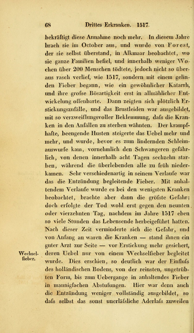 bekräftigt diese Annahme noch mehr. In diesem Jahre brach sie im October ans, und wurde von Forest, der sie selbst überstand, in Alkmaar beobachtet, wo sie ganze Familien befiel, und innerhalb weniger Wo- chen über 200 Menschen tödtete, jedoch nicht so über- aus rasch verlief, wie 1517, sondern mit einem gelin- den Fieber begann, wie ein gewöhnlicher Katarrh, und ihre grofse Bösartigkeit erst in allmählicher Ent- wickelung offenbarte. Dann zeigten sich plötzlich Er- stickungszufälle, und das Brustleiden war ausgebildet, mit so verzweiflungsvoller Beklemmung, dafs die Kran- ken in den Anfällen zu sterben wähnten. Der krampf- hafte, beengende Husten steigerte das Uebel mehr und mehr, und wurde, bevor es zum lindernden Schleim- auswurfe kam, vornehmlich den Schwangeren gefähr- lich, von denen innerhalb acht Tagen sechzehn star- ben, während die überlebenden alle zu früh nieder- kamen. Sehr verschiedenartig in seinem Verlaufe war das die Entzündung begleitende Fieber. Mit anhal- tendem Verlaufe wurde es bei den wenigsten Kranken beobachtet, brachte aber dann die gröfste Gefahr; doch erfolgte der Tod wohl erst gegen den neunten oder vierzehnten Tag, nachdem im Jahre 1517 eben so viele Stunden das Lebensende herbeigeführt hatten. Nach dieser Zeit verminderte sich die Gefahr, und von Anfang an waren die Kranken — stand ihnen ein guter Arzt zur Seite — vor Erstickung mehr gesichert, Wechsel- deren Uebel nur von einem Wechselfieber begleitet wurde. Dies erschien, so deutlich war der Einflufs des holländischen Bodens, von der reinsten, ungetrüb- ten Form, bis zum Uebergange in anhaltendes Fieber in mannigfachen Abstufungen. Hier war denn auch die Entzündung weniger vollständig ausgebildet, so dafs selbst das sonst unerläfsliche Aderlafs zirweilen