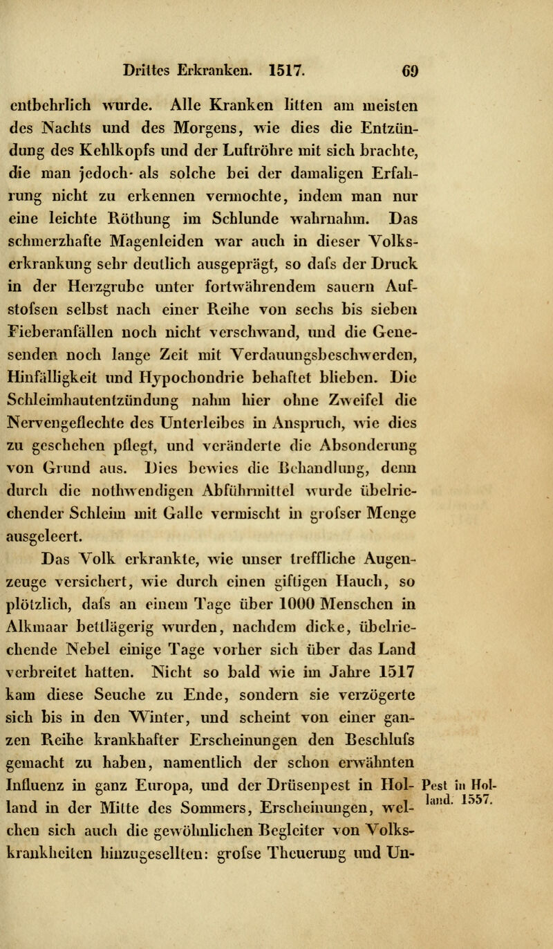 entbehrlich wurde. Alle Kranken litten am meisten des Nachts und des Morgens, wie dies die Entzün- dung des Kehlkopfs und der Luftröhre mit sich brachte, die man jedoch- als solche bei der damaligen Erfah- rung nicht zu erkennen vermochte, indem man nur eine leichte Röthung im Schlünde wahrnahm. Das schmerzhafte Magenleiden war auch in dieser Volks- erkrankung sehr deutlich ausgeprägt, so dafs der Druck in der Herzgrube unter fortwährendem sauern Auf- stofsen selbst nach einer Reihe von sechs bis sieben Fieberanfällen noch nicht verschwand, und die Gene- senden noch lange Zeit mit Verdauungsbeschwerden, Hinfälligkeit und Hypochondrie behaftet blieben. Die Schlcimhautentzündung nahm hier ohne Zweifel die Nervengeflechte des Unterleibes in Anspruch, wie dies zu geschehen pflegt, und veränderte die Absonderung von Grund aus. Dies bewies die Behandlung, denn durch die notwendigen Abführmittel wurde übelrie- chender Schleim mit Galle vermischt in grofser Menge ausgeleert. Das Volk erkrankte, wie unser treffliche Augen- zeuge versichert, wie durch einen giftigen Hauch, so plötzlich, dafs an einem Tage über 1000 Menschen in Alkmaar bettlägerig wurden, nachdem dicke, übelrie- chende Nebel einige Tage vorher sich über das Land verbreitet hatten. Nicht so bald wie im Jahre 1517 kam diese Seuche zu Ende, sondern sie verzögerte sich bis in den Winter, und scheint von einer gan- zen Reihe krankhafter Erscheinungen den Beschlufs gemacht zu haben, namentlich der schon erwähnten Influenz in ganz Europa, und der Drüsenpest in Hol- Pest in Hol- land in der Mitte des Sommers, Erscheinungen, wel- chen sich auch die gewöhnlichen Begleiter von Volks- krankheiten hinzugesellten: grofse Thcuerung und Un-