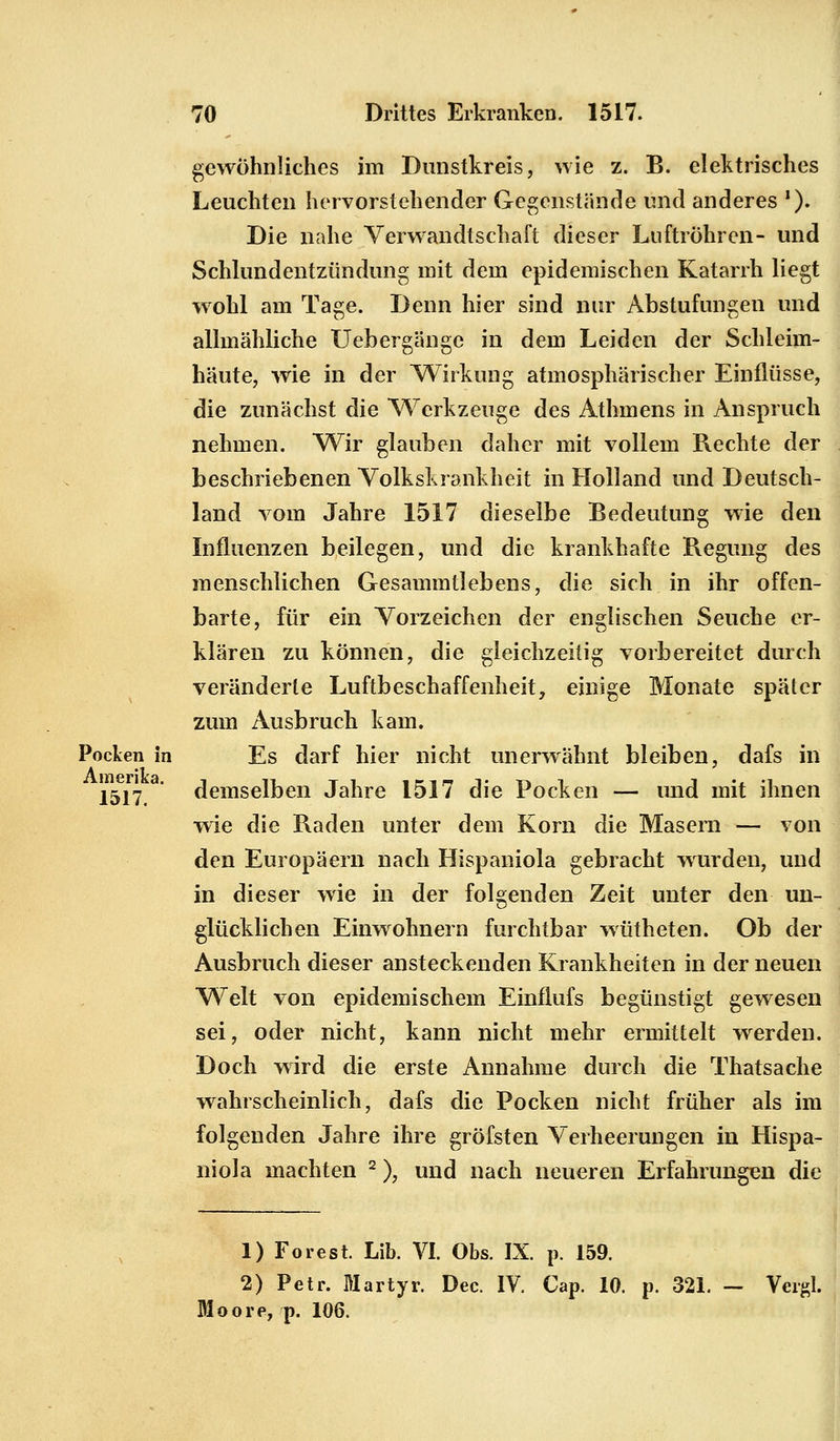 gewöhnliches im Dunstkreis, wie z. B. elektrisches Leuchten hervorstehender Gegenstände und anderes '). Die nahe Verwandtschaft dieser Luftröhren- und Schlundentzündung mit dem epidemischen Katarrh liegt wohl am Tage. Denn hier sind nur Abstufungen und allmähliche Uebergänge in dem Leiden der Schleim- häute, wie in der 'Wirkung atmosphärischer Einflüsse, die zunächst die Werkzeuge des Athmens in Anspruch nehmen. Wir glauben daher mit vollem Rechte der beschriebenen Volkskrankheit in Holland und Deutsch- land vom Jahre 1517 dieselbe Bedeutung wie den Influenzen beilegen, und die krankhafte Regung des menschlichen Gesammtlebens, die sich in ihr offen- barte, für ein Vorzeichen der englischen Seuche er- klären zu können, die gleichzeitig vorbereitet durch veränderte Luftbeschaffenheit, einige Monate später zum Ausbruch kam. Pocken in Es darf hier nicht unerwähnt bleiben, dafs in 1517. demselben Jahre 1517 die Pocken — und mit ihnen wie die Raden unter dem Korn die Masern — von den Europäern nach Hispaniola gebracht wurden, und in dieser wie in der folgenden Zeit unter den un- glücklichen Einwohnern furchtbar wütheten. Ob der Ausbruch dieser ansteckenden Krankheiten in der neuen Welt von epidemischem Einflufs begünstigt gewesen sei, oder nicht, kann nicht mehr ermittelt werden. Doch wird die erste Annahme durch die Thatsache wahrscheinlich, dafs die Pocken nicht früher als im folgenden Jahre ihre gröfsten Verheerungen in Hispa- niola machten 2), und nach neueren Erfahrungen die 1) Forest. Lib. VI. Obs. IX. p. 159. 2) Petr. Martyr. Dec. IV. Cap. 10. p. 321. — Vergl. oore, p. 106.