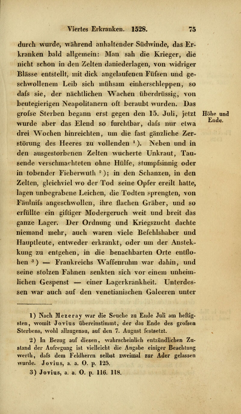 durch wurde, während anhaltender Südwinde, das Er- kranken bald allgemein: Man sah die Krieger, die nicht schon in den Zelten daniederlagen, von widriger Blässe entstellt, mit dick angelaufenen Füfsen und ge- schwollenem Leib sich mühsam einherschleppen, so dafs sie, der nächtlichen Wachen überdrüssig, von beutegierigen Neapolitanern oft beraubt wurden. Das grofse Sterben begann erst gegen den 15. Juli, jetzt Höhn und wurde aber das Elend so furchtbar, dafs nur etwa u e* drei Wochen hinreichten, um die fast gänzliche Zer- störung des Heeres zu vollenden '). Neben und in den ausgestorbenen Zelten wucherte Unkraut, Tau- sende verschmachteten ohne Hülfe, stumpfsinnig oder in tobender Fieberwuth 2); in den Schanzen, in den Zelten, gleichviel wo der Tod seine Opfer ereilt hatte, lagen unbegrabene Leichen, die Todten sprengten, von Fäuhnfs angeschwollen, ihre flachen Gräber, und so erfüllte ein giftiger Modergeruch weit und breit das ganze Lager. Der Ordnung und Kriegszucht dachte niemand mehr, auch waren viele Befehlshaber und Hauptleute, entweder erkrankt, oder um der Anstek- kung zu entgehen, in die benachbarten Orte entflo- hen 3) — Frankreichs Waffenruhm war dahin, und seine stolzen Fahnen senkten sich vor einem unheim- lichen Gespenst — einer Lagerkrankheit. Unterdes- sen war auch auf den venetianischen Galeeren unter 1) Nach Mezeray war die Seuche zu Ende Juli am heftig- sten, womit Jovius übereinstimmt, der das Ende des grofsen Sterbens, wohl allzugenau, auf den 7. August festsetzt. 2) In Bezug auf diesen, wahrscheinlich entzündlichen Zu- stand der Aufregung ist vielleicht die Angabe einiger Beachtung werlh, dafs dem Feldherrn selbst zweimal zur Ader gelassen wurde. Jovius, a. a. 0. j*. 125. 3) Jovius, a. a. O. p. 116. 118.