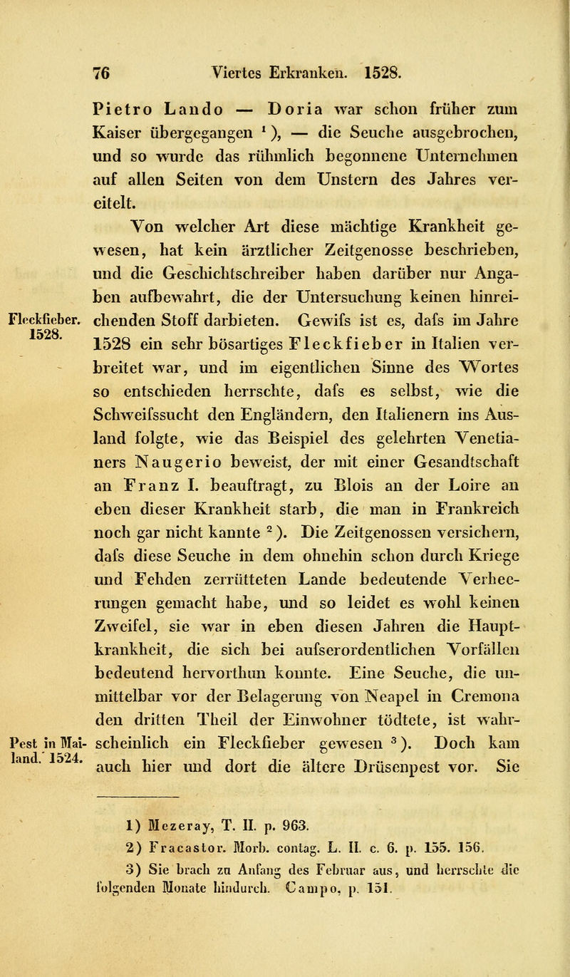 Fietro Lando — Doria war schon früher zum Kaiser übergegangen l ), — die Seuche ausgebrochen, und so wurde das rühmlich begonnene Unternehmen auf allen Seiten von dem Unstern des Jahres ver- eitelt. Von welcher Art diese mächtige Krankheit ge- wesen, hat kein ärztlicher Zeitgenosse beschrieben, und die Geschichtschreiber haben darüber nur Anga- ben aufbewahrt, die der Untersuchung keinen hinrei- chenden Stoff darbieten. Gewifs ist es, dafs im Jahre 1528 ein sehr bösartiges Fleckfieber in Italien ver- breitet war, und im eigentlichen Sinne des Wortes so entschieden herrschte, dafs es selbst, wie die Schweifssucht den Engländern, den Italienern ins Aus- land folgte, wie das Beispiel des gelehrten Venetia- ners Naugerio beweist, der mit einer Gesandtschaft an Franz I. beauftragt, zu Blois an der Loire an eben dieser Krankheit starb, die man in Frankreich noch gar nicht kannte 2 ). Die Zeitgenossen versichern, dafs diese Seuche in dem ohnehin schon durch Kriege und Fehden zerrütteten Lande bedeutende Verhee- rungen gemacht habe, und so leidet es wohl keinen Zweifel, sie war in eben diesen Jahren die Haupt- krankheit, die sich bei aufserordentlichen Vorfällen bedeutend hervorthun konnte. Eine Seuche, die un- mittelbar vor der Belagerung von Neapel in Cremona den dritten Theil der Einwohner tödtete, ist wahr- Pest in Mai- scheinlich ein Fleckfieber gewesen 3). Doch kam auch hier und dort die ältere Drüsenpest vor. Sie 1) Mezeray, T. II. p. 963. 2) Fracastor. Morb. contag. L. II. c. 6. p. 155. 156. 3) Sie brach za Anfang des Februar aus, und herrschte die folgenden Monate hindurch Campo. p. 151.