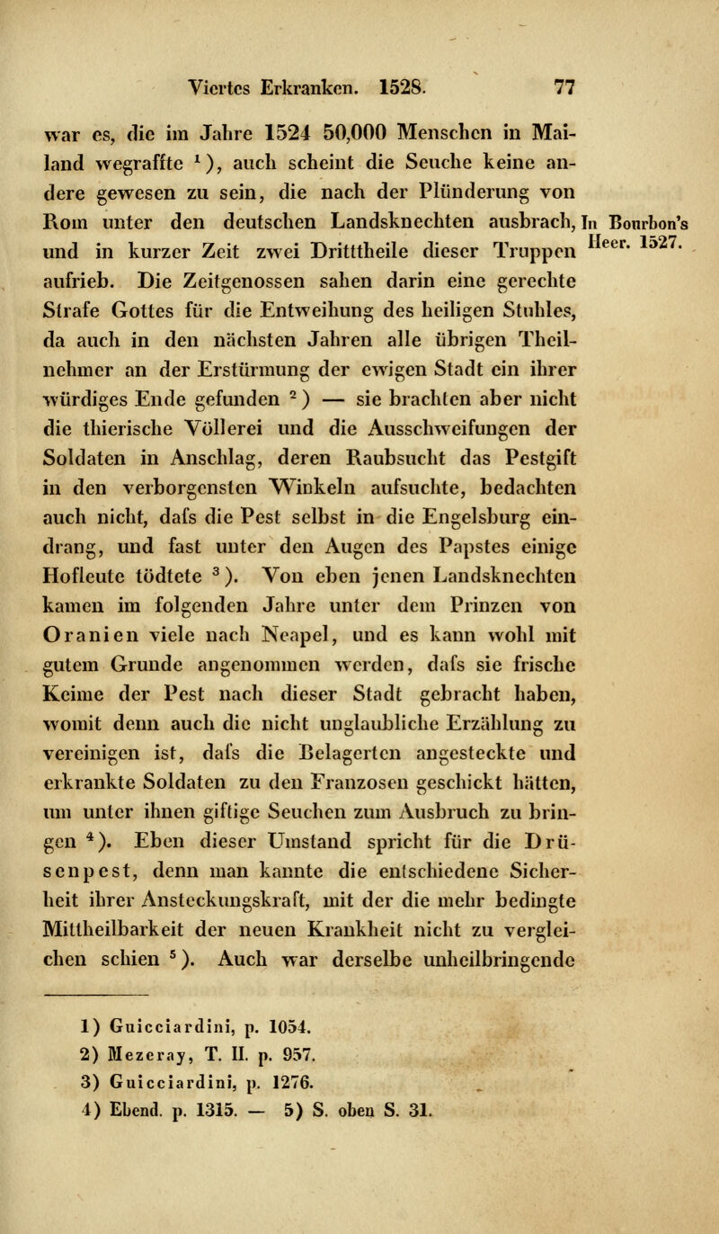 war es, die im Jahre 1524 50,000 Menschen in Mai- land wegraffte *), auch scheint die Seuche keine an- dere gewesen zu sein, die nach der Plünderung von Rom unter den deutschen Landsknechten ausbrach, In Bonrbon's und in kurzer Zeit zwei Dritttheile dieser Truppen eer* ' aufrieb. Die Zeitgenossen sahen darin eine gerechte Strafe Gottes für die Entweihung des heiligen Stuhles, da auch in den nächsten Jahren alle übrigen Theil- nchmer an der Erstürmung der ewigen Stadt ein ihrer würdiges Ende gefunden 2 ) — sie brachten aber nicht die thierische Völlerei und die Ausschweifungen der Soldaten in Anschlag, deren Raubsucht das Pestgift in den verborgensten Winkeln aufsuchte, bedachten auch nicht, dafs die Pest selbst in die Engelsburg ein- drang, und fast unter den Augen des Papstes einige Hofleute tödtete 3). Von eben jenen Landsknechten kamen im folgenden Jahre unter dem Prinzen von Oranien viele nach Neapel, und es kann wohl mit gutem Grunde angenommen werden, dafs sie frische Keime der Pest nach dieser Stadt gebracht haben, womit denn auch die nicht unglaubliche Erzählung zu vereinigen ist, dafs die Belagertcn angesteckte und erkrankte Soldaten zu den Franzosen geschickt hätten, um unter ihnen giftige Seuchen zum Ausbruch zu brin- gen 4). Eben dieser LTmstand spricht für die Drü- senpest, denn man kannte die entschiedene Sicher- heit ihrer Ansteckungskraft, mit der die mehr bedingte Miltheilbarkeit der neuen Krankheit nicht zu verglei- chen schien 5). Auch war derselbe unheilbringende 1) Guicciardini, p. 1054. 2) Mezeray, T. II. p. 957. 3) Guicciardini, p. 1276. 1) Elend, p. 1315. — 5) S. oben S. 31.