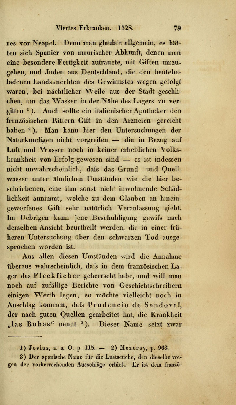 res vor Neapel. Denn man glaubte allgemein, es hät- ten sich Spanier von maurischer Abkunft, denen man eine besondere Fertigkeit zutrauete, mit Giften umzu- gehen, und Juden aus Deutschland, die den bentebe- ladenen Landsknechten des Gewinnstes wegen gefolgt waren, bei nächtlicher Weile aus der Stadt geschli- chen, um das Wasser in der Nähe des Lagers zu ver- giften ' ). Auch sollte ein italienischer Apotheker den französischen Rittern Gift in den Arzneien gereicht haben 2). Man kann hier den Untersuchungen der Naturkundigen nicht vorgreifen — die in Bezug auf Luft und Wasser noch in keiner erheblichen Volks- krankheit von Erfolg gewesen sind — es ist indessen nicht unwahrscheinlich, dafs das Grund- und Quell- wasser unter ähnlichen Umständen wie die hier be- schriebenen, eine ihm sonst nicht inwohnende Schäd- lichkeit annimmt, welche zu dem Glauben an hinein- geworfenes Gift sehr natürlich Veranlassung giebt. Im Uebrigen kann jene Beschuldigung gewifs nach derselben Ansicht beurtheilt werden, die in einer frü- heren Untersuchung über den schwarzen Tod ausge- sprochen worden ist. Aus allen diesen Umständen wird die Annahme überaus wahrscheinlich, dafs in dem französischen La- ger das Fleckfieber geherrscht habe, und will man noch auf zufällige Berichte von Geschichtschreibern einigen Werth legen, so möchte vielleicht noch in Anschlag kommen, dafs Prüdencio de Sandoval, der nach guten Quellen gearbeitet hat, die Krankheit „las Bubas nennt 3). Dieser Name setzt zwrar 1) Jovius, a. a. O. p. 115. — 2) Mezeray, p. 963. 3) Der spanische Name für die Lustseuche, den dieselbe we- gen der vorherrschenden Ausschläge erhielt. Er ist dem franzö-