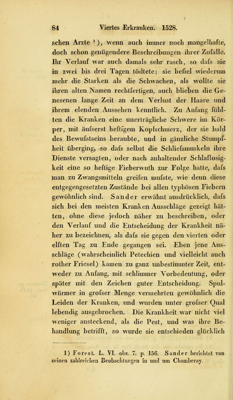 sehen Arzte *), wenn auch immer noch mangelhafte, doch schon genügendere Beschreibungen ihrer Zufälle. Ihr Verlauf war auch damals sehr rasch, so dafs sie in zwei bis drei Tagen tödtete; sie befiel wiederum mehr die Starken als die Schwachen, als wollte sie ihren alten Namen rechtfertigen, auch blieben die Ge- nesenen lange Zeit an dem Verlust der Haare und ihrem elenden Aussehen kenntlich. Zu Anfang fühl- ten die Kranken eine unerträgliche Schwere im Kör- per, mit äufserst heftigem Kopfschmerz, der sie bald des Bewufstseins beraubte, und in gänzliche Stumpf- heit überging, so dafs selbst die Schliefsmuskeln ihre Dienste versagten, oder nach anhaltender Schlaflosig- keit eine so heftige Fieberwuth zur Folge hatte, dafs man zu Zwangsmitteln greifen mufste, wie denn diese entgegengesetzten Zustände bei allen typhösen Fiebern gewöhnlich sind. Sander erwähnt ausdrücklich, dafs sich bei den meisten Kranken Ausschläge gezeigt hät- ten, ohne diese jedoch näher zu beschreiben, oder den Verlauf und die Entscheidung der Krankheit nä- her zu bezeichnen, als dafs sie gegen den vierten oder elften Tag zu Ende gegangen sei. Eben jene Aus- schläge (wahrscheinlich Petechien und vielleicht auch rother Friesel) kamen zu ganz unbestimmter Zeit, ent- weder zu Anfang, mit schlimmer Vorbedeutung, oder später mit den Zeichen guter Entscheidung. Spul- würmer in grofser Menge vermehrten gewöhnlich die Leiden der Kranken, und wurden unter grofser Qual lebendig ausgebrochen. Die Krankheit war nicht viel weniger ansteckend, als die Pest, und was ihre Be- handlung betrifft, so wurde sie entschieden glücklich 1) Forest. L. VI. obs. 7. p. 156. Sander berichtet von seinen zahlreichen Beobachtungen in und um Chamberay.