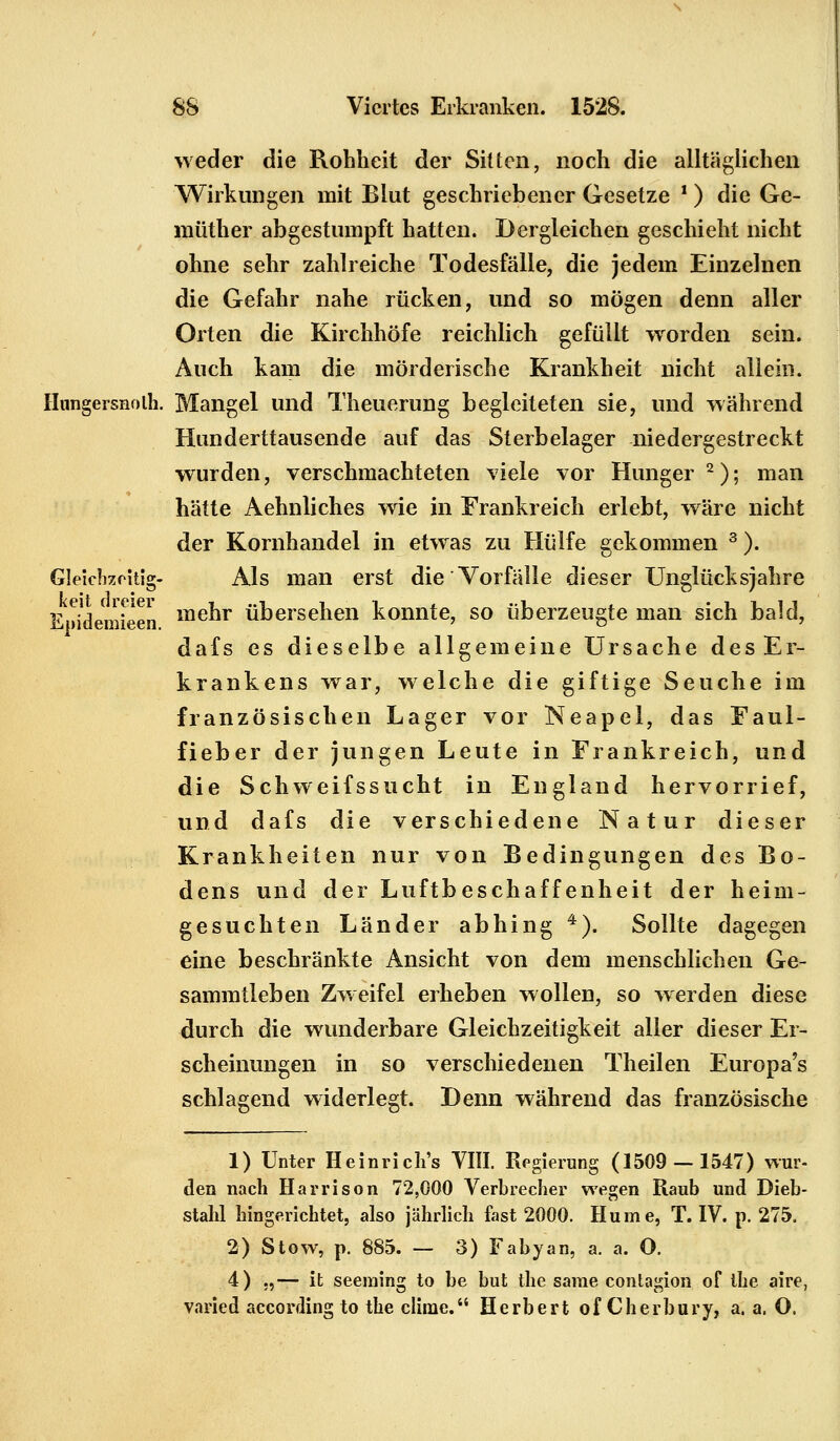 weder die Rohheit der Sitten, noch die alltäglichen Wirkungen mit Blut geschriebener Gesetze * ) die Ge- müther abgestumpft hatten. Dergleichen geschieht nicht ohne sehr zahlreiche Todesfälle, die jedem Einzelnen die Gefahr nahe rücken, und so mögen denn aller Orten die Kirchhöfe reichlich gefüllt worden sein. Auch kam die mörderische Krankheit nicht allein. Hnngersnolh. Mangel und Theuerung begleiteten sie, und während Hunderttausende auf das Sterbelager niedergestreckt wurden, verschmachteten viele vor Hunger2); man hätte Aehnliches wie in Frankreich erlebt, wäre nicht der Kornhandel in etwas zu Hülfe gekommen 3 ). Gleichzeitig- Als man erst die Vorfälle dieser Unglücksjahre EwJdemieen menr übersehen konnte, so überzeugte man sich bald, dafs es dieselbe allgemeine Ursache desEr- krankens war, welche die giftige Seuche im französischen Lager vor Neapel, das Faul- fieber der jungen Leute in Frankreich, und die Schweifssucht in England hervorrief, und dafs die verschiedene Natur dieser Krankheiten nur von Bedingungen des Bo- dens und der Luftbeschaffenheit der heim- gesuchten Länder abhing 4). Sollte dagegen eine beschränkte Ansicht von dem menschlichen Ge- sammtleben Zweifel erheben wollen, so werden diese durch die wunderbare Gleichzeitigkeit aller dieser Er- scheinungen in so verschiedenen Theilen Europa's schlagend widerlegt. Denn während das französische 1) Unter Heinricli's VIII. Regierung (1509 — 1547) wur- den nach Harrison 72,000 Verbrecher wegen Raub und Dieb- stahl hingerichtet, also jährlich fast 2000. Hume, T. IV. p. 275. 2) Stow, p. 885. — 3) Fabyan, a. a. O. 4) ,,— it seeraing to be but the sarae contagion of the aire, varied aecording to the clime. Herbert of Cherbury, a. a. O.