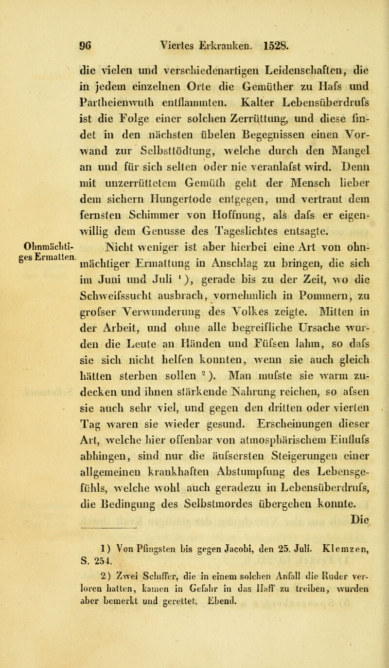 die vielen und verschiedenartigen Leidenschaften, die in jedem einzelnen Orte die Gemüther zu Hafs und Partheienwuth entflammten. Kalter Lebensüberdrufs ist die Folge einer solchen Zerrüttung, und diese fin- det in den nächsten übelen Begegnissen einen Vor- wand zur Selbsttödtung, welche durch den Mangel an und für sich selten oder nie veranlagst wird. Denn mit unzerrüttetem Gemüth geht der Mensch lieber dem sichern Hungertode entgegen, und vertraut dem fernsten Schimmer von Hoffnung, als dafs er eigen- willig dem Genüsse des Tageslichtes entsagte. Ohnmächti- Mcht weniger ist aber hierbei eine Art von ohn- ges iraa mächtiger Ermattung in Anschlag zu bringen, die sich im Juni und Juli '), gerade bis zu der Zeit, wo die Schweifssucht ausbrach, vornehmlich in Pommern, zu grofser Verwunderung des Volkes zeigte. Mitten in der Arbeit, und ohne alle begreifliche Ursache wur- den die Leute an Händen und Füfsen lahm, so dafs sie sich nicht helfen konnten, wenn sie auch gleich hätten sterben sollen 2). Man mufste sie warm zu- decken und ihnen stärkende Nahrung reichen, so afsen sie auch sehr viel, und gegen den dritten oder vierten Tag waren sie wieder gesund. Erscheinungen dieser Art, welche hier offenbar von atmosphärischem Einflufs abhingen, sind nur die äufsersten Steigerungen einer allgemeinen krankhaften Abstumpfung des Lebensge- fühls, welche wohl auch geradezu in Lebensüberdrufs, die Bedingung des Selbstmordes übergehen konnte. Die 1) Von Pfingsten bis gegen Jacobi, den 25. Juli. Klcmzen, S. 254. 2) Zwei Schiffer, die in einem solchen Anfall die Ruder ver- loren hatten, kamen in Gefahr in das Ifaff zu treiben, wurden aber bemerkt und gerettet. Ebend.