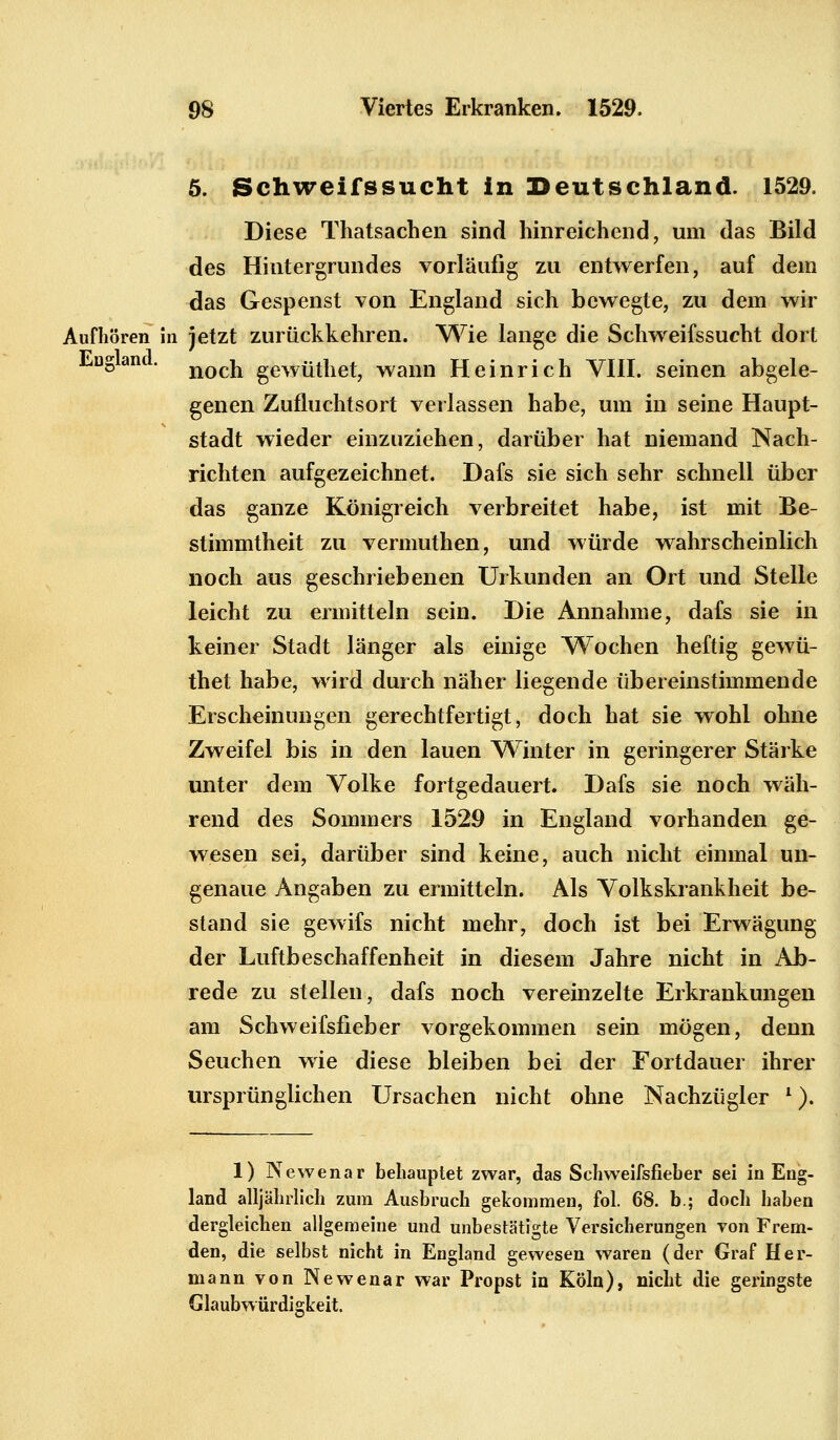 5. Schweifssucht in Deutschland. 1529. Diese Thatsachen sind hinreichend, um das Bild des Hintergrundes vorläufig zu entwerfen, auf dem das Gespenst von England sich bewegte, zu dem wir Aufhören in ietzt zurückkehren. Wie lange die Schweifssucht dort 17 1 1 LUDan • noch gewüthet, wann Heinrich VIII. seinen abgele- genen Zufluchtsort verlassen habe, um in seine Haupt- stadt wieder einzuziehen, darüber hat niemand Nach- richten aufgezeichnet. Dafs sie sich sehr schnell über das ganze Königreich verbreitet habe, ist mit Be- stimmtheit zu vermuthen, und würde wahrscheinlich noch aus geschriebenen Urkunden an Ort und Stelle leicht zu ermitteln sein. Die Annahme, dafs sie in keiner Stadt länger als einige Wochen heftig gewü- thet habe, wird durch näher liegende übereinstimmende Erscheinungen gerechtfertigt, doch hat sie wohl ohne Zweifel bis in den lauen Winter in geringerer Stärke unter dem Volke fortgedauert. Dafs sie noch wäh- rend des Sommers 1529 in England vorhanden ge- wesen sei, darüber sind keine, auch nicht einmal un- genaue Angaben zu ermitteln. Als Volkskrankheit be- stand sie gewifs nicht mehr, doch ist bei Erwägung der Luftbeschaffenheit in diesem Jahre nicht in Ab- rede zu stellen, dafs noch vereinzelte Erkrankungen am Schweifsfieber vorgekommen sein mögen, denn Seuchen wie diese bleiben bei der Fortdauer ihrer ursprünglichen Ursachen nicht ohne Nachzügler l). 1) Newenar behauptet zwar, das Schweifsfieber sei in Eng- land alljährlich zum Ausbruch gekommen, fol. 68. b.; doch haben dergleichen allgemeine und unbestätigte Versicherungen von Frem- den, die selbst nicht in England gewesen waren (der Graf Her- mann von Newenar war Propst in Köln), nicht die geringste Glaubwürdigkeit.