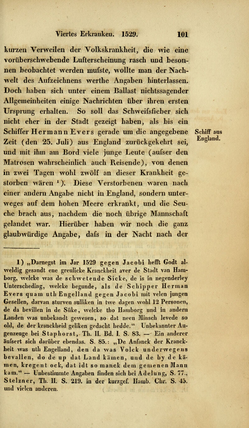 kurzen Verweilen der Volkskrankheit, die wie eine vorüberschwebende Lufterscheinung rasch und beson- nen beobachtet werden raufste, wollte man der Nach- welt des Aufzeichnens werthe Angaben hinterlassen. Doch haben sich unter einem Ballast nichtssagender Allgemeinheiten einige Nachrichten über ihren ersten Ursprung erhalten. So soll das Schweifsfieber sich nicht eher in der Stadt gezeigt haben, als bis ein Schiffer Hermann Evers gerade um die angegebene Schiff aus Zeit (den 25. Juli) aus England zurückgekehrt sei, 'nSan und mit ihm am Bord viele junge Leute (aufser den Matrosen wahrscheinlich auch Reisende), von denen in zwei Tagen wohl zwölf an dieser Krankheit ge- storben wären *). Diese Verstorbenen waren nach einer andern Angabe nicht in England, sondern unter- weges auf dem hohen Meere erkrankt, und die Seu- che brach aus, nachdem die noch übrige Mannschaft gelandet war. Hierüber haben wir noch die ganz glaubwürdige Angabe, dafs in der Nacht nach der 1) „Darnegst im Jar 1529 gegen Jacobi helft Godt al- weldig gesandt ene greuliche Kranckheit aver de Stadt van Ham- burg, welcke was de schwetende Sicke, de is in negenderley Unterscheding, welcke begunde, als de Schipper Herman Evers quam uth Engelland gegen Jacobi mit velen jungen Gesellen, darvan sturven sulliken in twe dagen wohl 12 Personen, de da bevillen in de Süke, welcke tho Hamborg und in andern Landen was unbekandt gewesen, so dat neen Minsch levede so old, de der kranckheid geliken gedacht hedde. Unbekannter Au- genzeuge bei Staphorst, Th. II. Bd. I. S. 83. —- Ein anderer äufsert sich darüber ebendas. S. 85.: „De Anfanck der Kranck- heit was uth Engelland, den da was Volck underwegens bevallen, do de up dat Land kämen, und de by de kä- men, kregent ock, dat idt so manck dem gemenen Mann kam.— Unbestimmte Angaben finden sich bei Adelung, S. 77., Stelzner, Th. II. S. 219. in der kurzgef. Hamb. Chr. S. 45. und vielen anderen.