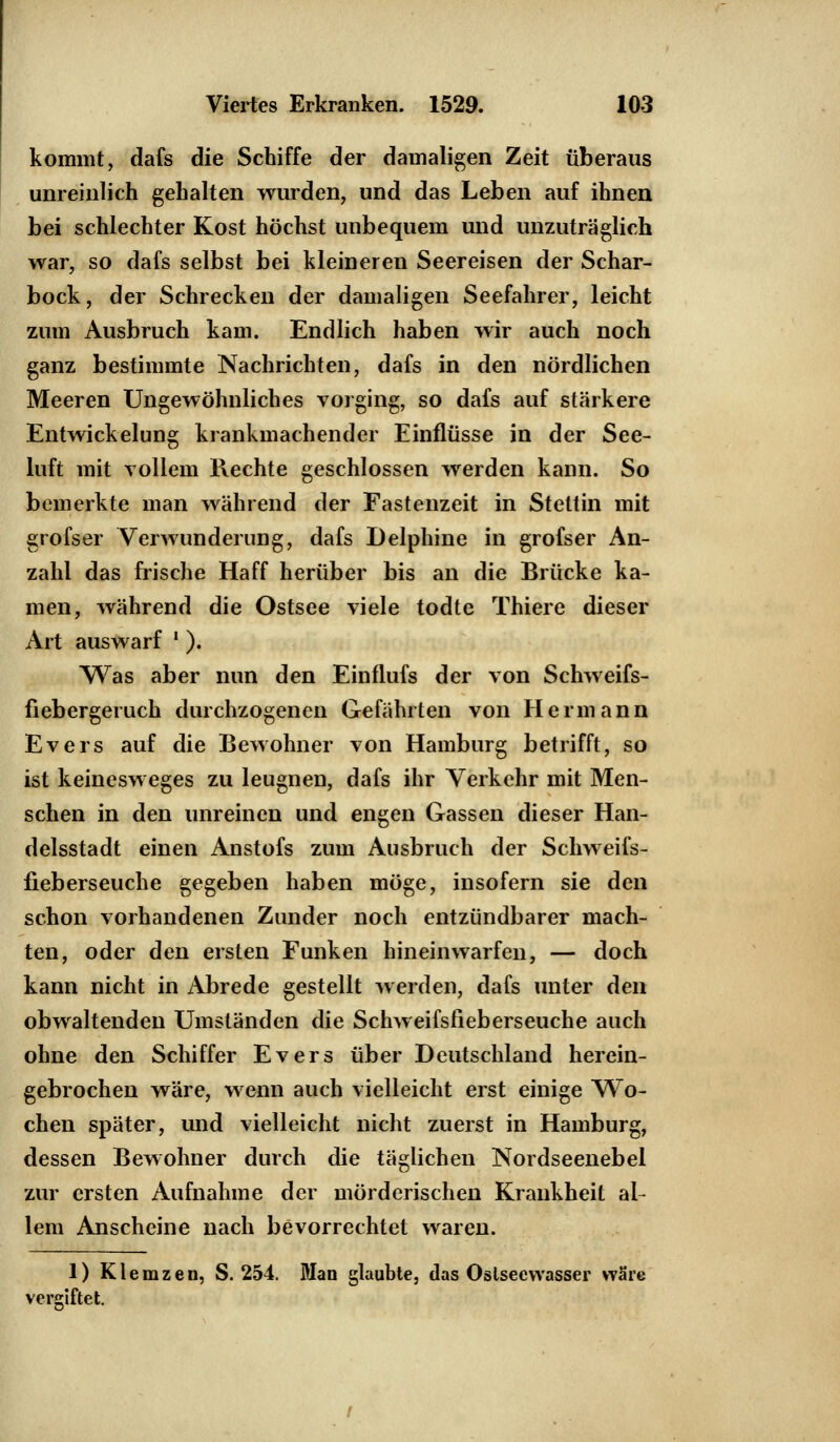 kommt, dafs die Schiffe der damaligen Zeit überaus unreinlich gehalten wurden, und das Leben auf ihnen bei schlechter Kost höchst unbequem und unzuträglich war, so dafs selbst bei kleineren Seereisen der Schar- bock, der Schrecken der damaligen Seefahrer, leicht zum Ausbruch kam. Endlich haben wir auch noch ganz bestimmte Nachrichten, dafs in den nördlichen Meeren Ungewöhnliches vorging, so dafs auf stärkere Entwickelung krankmachender Einflüsse in der See- luft mit vollem Rechte geschlossen werden kann. So bemerkte man während der Fastenzeit in Stettin mit grofser Verwunderung, dafs Delphine in grofser An- zahl das frische Haff herüber bis an die Brücke ka- men, während die Ostsee viele todte Thiere dieser Art auswarf ' ). Was aber nun den Einflufs der von Schweifs- fiebergeruch durchzogenen Gefährten von Hermann Evers auf die Bewohner von Hamburg betrifft, so ist keinesweges zu leugnen, dafs ihr Verkehr mit Men- schen in den unreinen und engen Gassen dieser Han- delsstadt einen Anstofs zum Ausbruch der Schweifs- fieberseuche gegeben haben möge, insofern sie den schon vorhandenen Zunder noch entzündbarer mach- ten, oder den ersten Funken hineinwarfen, — doch kann nicht in Abrede gestellt werden, dafs unter den obwaltenden Umständen die Schweifsfieberseuche auch ohne den Schiffer Evers über Deutschland herein- gebrochen wäre, wenn auch vielleicht erst einige Wo- chen später, und vielleicht nicht zuerst in Hamburg, dessen Bewohner durch die täglichen Nordseenebel zur ersten Aufnahme der mörderischen Krankheit al- lem Anscheine nach bevorrechtet waren. 1) Klemzen, S. 254. Man glaubte, das Oslsecvvasser wäre vergiftet.