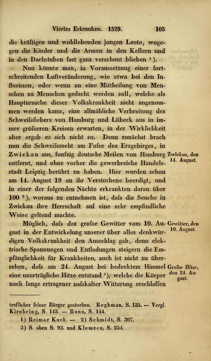 die kräftigen und wohllebenden jungen Leute, woge- gen die Kinder und die Armen in den Kellern und in den Dachstuben fast ganz verschont blieben *). Nun könnte man, in Voraussetzung einer fort- schreitenden Luftveränderung, wie etwa bei den In- fluenzen, oder wenn an eine Mittheilung von Men- schen zu Menschen gedacht werden soll, welche als Hauptursache dieser Volkskrankheit nicht angenom- men werden kann, eine allmähliche Verbreitung des Schweifsfiebers von Hamburg und Lübeck aus in im- mer gröfseren Kreisen erwarten, in der Wirklichkeit aber ergab es sich nicht so. Denn zunächst brach nun die Schweifssucht am Fufse des Erzgebirges, in Zwickau aus, fünfzig deutsche Meilen von Hamburg Zwickau, den entfernt, und ohne vorher die gewerbreiche Handels- ' u§us ' Stadt Leipzig berührt zu haben. Hier wurden schon am 14. August 19 an ihr Verstorbene beerdigt, und in einer der folgenden Nächte erkrankten daran über 100 2), woraus zu entnehmen ist, dafs die Seuche in Zwickau ihre Herrschaft auf eine sehr empfindliche Weise geltend machte. Möglich, dafs das grofse Gewitter vom 10. Au- Gewitter, den gust in der Entwickelung unserer über alles denkwür- ' l'5US ' digen Volkskrankheit den Ausschlag gab, denn elek- trische Spannungen und Entladungen steigern die Em- pfänglichkeit für Krankheiten, auch ist nicht zu über- sehen, dafs am 24. August bei bedecktem Himmel Grofse Hitze, eine unerträgliche Hitze entstand 3), welche die Körper en J nach lange ertragener nafskalter Witterung erschlaffen treflicher feiner Bürger gestorben. Regkraan, S. 135.— Vergl. Kirchring, S. 143. — Bonn, S. 144. 1) Reimar Kock. — 2) Schmidt, S. 307. 3) S. oben S. 93. und Klemzen, S. 254.