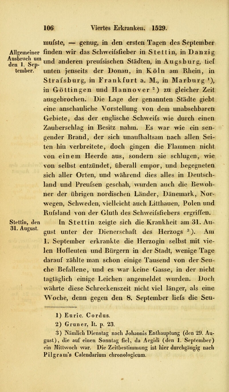 mufste, — genug, in den ersten Tagen des September Allgemeiner finden wir das Schweifsfieber in Stettin, in Dan zig denblUCSepm und anderen preufsischen Städten, in Augsburg, tief tember. unten jenseits der Donau, in Köln am Rhein, in Strafsburg, in Frankfurt a. M., in Marburg *), in Göttingen und Hannover 2) zu gleicher Zeit ausgebrochen. Die Lage der genannten Städte giebt eine anschauliche Vorstellung von dem unabsehbaren Gebiete, das der englische Schweifs wie durch einen Zauberschlag in Besitz nahm. Es war wie ein sen- gender Brand, der sich unaufhaltsam nach allen Sei- ten hin verbreitete, doch gingen die Flammen nicht von einem Heerde aus, sondern sie schlugen, wie von selbst entzündet, überall empor, und begegneten sich aller Orten, und während dies alles in Deutsch- land und Preufsen geschah, wurden auch die Bewoh- ner der übrigen nordischen Länder, Dänemark, Nor- wegen, Schweden, vielleicht auch Litthauen, Polen und Rufsland von der Gluth des Schweifsfiebers ergriffen. Stettin, den In Stettin zeigte sich die Krankheit am 31. Au- u&us • gust unter der Dienerschaft des Herzogs 3). Am 1. September erkrankte die Herzogin selbst mit vie- len Hofleuten und Bürgern in der Stadt, wenige Tage darauf zählte man schon einige Tausend von der Seu- che Befallene, und es war keine Gasse, in der nicht tagtäglich einige Leichen angemeldet wurden. Doch währte diese Schreckenszeit nicht viel länger, als eine Woche, denn gegen den 8. September liefs die Seu- 1) Euric. Cordus. 2) Grüner, It. p. 23. 3) Nämlich Dienstag nach Johannis Enthauptung (den 29. Au- gust), die auf einen Sonntag fiel, da Aegidi (den 1. September) ein Mittwoch war. Die Zeitbestimmung ist hier durchgängig nach Pilgram's Calendarium chronologicum.