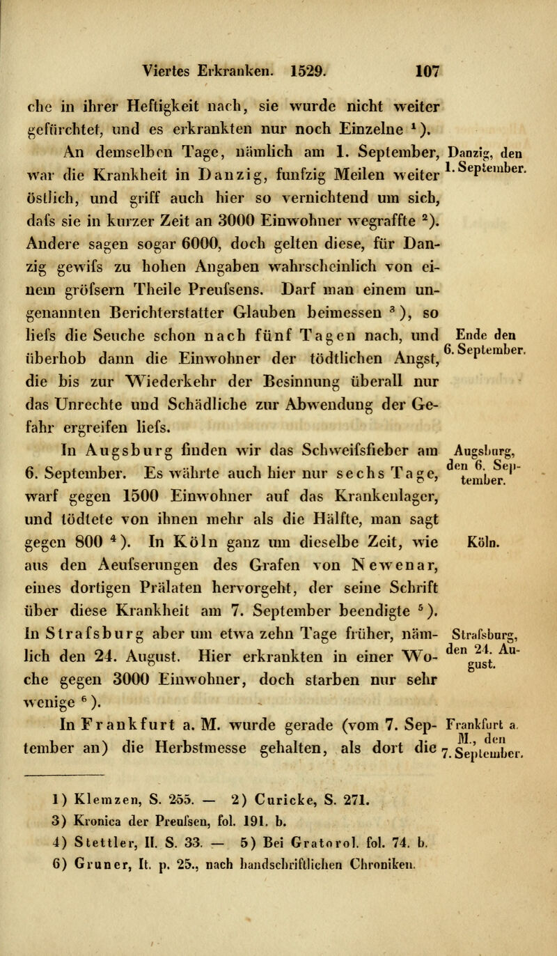 che in ihrer Heftigkeit nach, sie wurde nicht weiter gefürchtet, und es erkrankten nur noch Einzelne *). An demselben Tage, nämlich am 1. September, Danzig, den war die Krankheit in Dan zig, fünfzig Meilen weiter 1September' östlich, und griff auch hier so vernichtend um sich, dafs sie in kurzer Zeit an 3000 Einwohner wegraffte 2). Andere sagen sogar 6000, doch gelten diese, für Dan- zig gewifs zu hohen Angaben wahrscheinlich von ei- nem gröfsern Theile Preufsens. Darf man einem un- genannten Berichterstatter Glauben beimessen 3), so liefs die Seuche schon nach fünf Tagen nach, und Ende den überhob dann die Einwohner der tödtlichen Angst, ' ePem er die bis zur Wiederkehr der Besinnung überall nur das Unrechte und Schädliche zur Abwendung der Ge- fahr ergreifen liefs. In Augsburg finden wir das Schweifsfieber am Augsburg, 6. September. Es währte auch hier nur sechs Tage, ^ember6'' warf gegen 1500 Einwohner auf das Krankenlager, und tödtete von ihnen mehr als die Hälfte, man sagt gegen 800 4). In Köln ganz um dieselbe Zeit, wie Köln, aus den Aeufserungen des Grafen von Newenar, eines dortigen Prälaten hervorgeht, der seine Schrift über diese Krankheit am 7. September beendigte 5). In Strafsburg aber um etwa zehn Tage früher, näm- Strafsburg, lieh den 24. August. Hier erkrankten in einer Wo- ^J^ che gegen 3000 Einwohner, doch starben nur sehr wenige 6). In Frankfurt a. M. wurde gerade (vom 7. Sep- Frankfurt a. tember an) die Herbstmesse gehalten, als dort die7 September. 1) Klemzen, S. 255. — 2) Curicke, S. 271. 3) Kronica der Prenfsen, fol. 191, b. 4) Stettier, II. S. 33. — 5) Bei Gratorol. fol. 74. b. 6) Grüner, It. p. 25., nach handschriftlichen Chroniken.