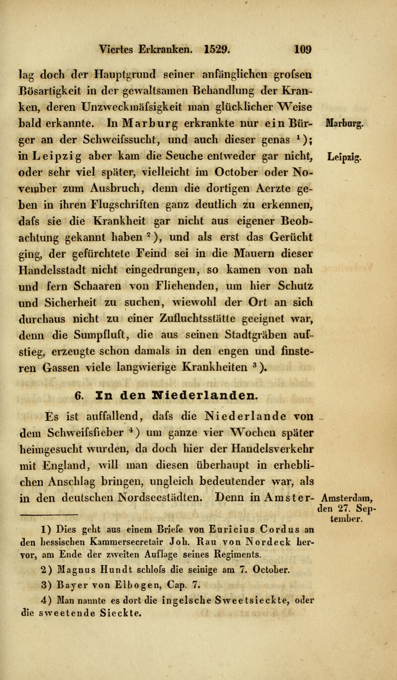 lag doch der Hauptgrund seiner anfänglichen grofsen Bösartigkeit in der gewaltsamen Behandlung der Kran- ken, deren Unzweckmäfsigkeit man glücklicher Weise bald erkannte. In Marburg erkrankte nur einBür- Marburg, ger an der Schweifssucht, und auch dieser genas *); in Leipzig aber kam die Seuche entweder gar nicht, Leipzig, oder sehr viel spater, vielleicht im October oder No- vember zum Ausbruch, denn die dortigen Aerzte ge- ben in ihren Flugschriften ganz deutlich zu erkennen, dafs sie die Krankheit gar nicht aus eigener Beob- achtung gekannt haben2), und als erst das Gerücht ging, der gefürchtete Feind sei in die Mauern dieser Handelsstadt nicht eingedrungen, so kamen von nah und fern Schaaren von Fliehenden, um hier Schutz und Sicherheit zu suchen, wiewohl der Ort an sich durchaus nicht zu einer Zufluchtsstätte geeignet war, denn die Sumpfluft, die aus seinen Stadtgräben auf- stieg, erzeugte schon damals in den engen und finste- ren Gassen viele langwierige Krankheiten 3). 6. In den Niederlanden. Es ist auffallend, dafs die Niederlande von dem Schweifsfieber 4) um ganze vier Wochen später heimgesucht wurden, da doch hier der Handelsverkehr mit England, will man diesen überhaupt in erhebli- chen Anschlag bringen, ungleich bedeutender war, als in den deutschen Nordseestädten. Denn inAmster- Amsterdam, den 27. Sep- tember. 1) Dies geht aus einem Briefe von Euricius Cordus an den hessischen Kammersecretair Job. Rau von Nordeck her- vor, am Ende der zweiten Auflage seines Regiments. 2) Magnus Hundt schlofs die seinige am 7. October. 3) Bayer von Elbogen, Cap. 7. 4) Man nannte es dort die ingeische Sweetsieckte, oder die sweetende Sieckte.