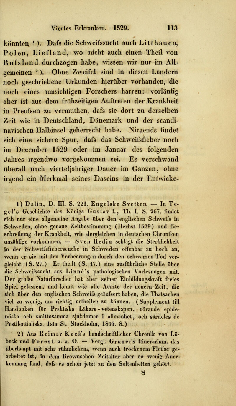 könnten l ). Dafs die Schweifssucht auch Litthauen, Polen, Liefland, wo nicht auch einen Theil von Rufsland durchzogen habe, wissen wir nur im All- gemeinen 2). Ohne Zweifel sind in diesen Landern noch geschriebene Urkunden hierüber vorhanden, die noch eines umsichtigen Forschers harren; vorläufig aber ist aus dem frühzeitigen Auftreten der Krankheit in Preufsen zu vermuthen, dafs sie dort zu derselben Zeit wie in Deutschland, Dänemark und der scandi- navischen Halbinsel geherrscht habe. Nirgends findet sich eine sichere Spur, dafs das Schweifsfieber noch im December 1529 oder im Januar des folgenden Jahres irgendwo vorgekommen sei. Es verschwand überall nach vierteljähriger Dauer im Ganzen, ohne irgend ein Merkmal seines Daseins in der Entwicke- 1) Dalin, D. 111. S. 221. Engelske Svetten. — In Te- gel's Geschichte des Königs Gustav I., Tli. I. S. 267. findet sich nnr eine allgemeine Angahe über den englischen Schweifs in Schweden, ohne genaue Zeitbestimmung (Herbst 1529) und Be- schreibung der Krankheit, wie dergleichen in deutschen Chroniken unzählige vorkommen. — Sven liedin schlägt die Sterblichkeit in der Sehweifsfieberseuche in Schweden offenbar zu hoch an, wenn er sie mit den Verheerungen durch den schwarzen Tod ver- gleicht. (S. 27.) Er theilt (S. 47.) eine ausführliche Stelle über die Schweifssucht aus Linne's pathologischen Vorlesungen mit. Der grofse Naturforscher hat aber seiner Einbildungskraft freies Spiel gelassen, und kennt wie alle Aerzte der neuern Zeit, die sich über den englischen Schweifs geäufsert haben, die Thatsachen viel zu wenig, um richtig urtheilen zu können. (Supplement tili Handboken för Praktiska Läkare - vetenskapen, rörande epide- miska och sinittosamma sjukdomar i allmänhet, och särdeles de Pestilentialiska. lsta St. Stockholm, 1805. 8.) 2) Aus Reimar Kock's handschriftlicher Chronik von Lü- beck und Forest, a. a. O. — Vergl. Gruner's Itinerarium, das überhaupt mit sehr rühmlichem, wenn auch trockenem Fleifse ge- arbeitet ist, in dem Brownschen Zeitalter aber so wenig Aner- kennung fand, dafs es schon jetzt zu den Seltenheiten gehört. 8