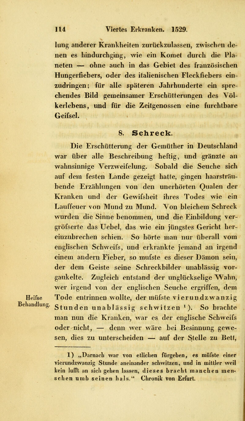 lung anderer Krankheiten zurückzulassen, zwischen de- nen es hindurchging, wie ein Komet durch die Pla- neten — ohne auch in das Gebiet des französischen Hungerfiebers, oder des italienischen Fleckfiebers ein- zudringen; für alle späteren Jahrhunderte ein spre- chendes Bild genieinsamer Erschütterungen des Völ- kerlebens, und für die Zeitgenossen eine furchtbare Geifsel. 8. Schreck. Die Erschütterung der Gemüther in Deutschland war über alle Beschreibung heftig, und gränzte an wahnsinnige Verzweifelung. Sobald die Seuche sich auf dem festen Lande gezeigt hatte, gingen haarsträu- bende Erzählungen von den unerhörten Qualen der Kranken und der Gewifsheit ihres Todes wie ein Lauffeuer von Mund zu Mund. Von bleichem Schreck wurden die Sinne benommen, und die Einbildung ver- gröfserte das Uebel, das wie ein jüngstes Gericht her- einzubrechen schien. So hörte man nur überall vom englischen Schweifs, und erkrankte jemand an irgend einem andern Fieber, so mufste es dieser Dämon sein, der dem Geiste seine Schreckbilder unablässig vor- gaukelte. Zugleich entstand der unglückselige Wahn, wer irgend von der englischen Seuche ergriffen, dem Heifse Tode entrinnen wollte, der müfste vierundzwanzig Stunden unablässig schwitzen l). So brachte man nun die Kranken, war es der englische Schweifs oder-nicht, — denn wer wäre bei Besinnung gewe- sen, dies zu unterscheiden — auf der Stelle zu Bett, Behandlung. 1) „Darnach war von etlichen fürgeben, es müfste einer vierundzwanzig Stunde aneinander schwitzen, und in mittler weil kein lufft an sich gehen lassen, dieses bracht manchen men- schen umb seinen hals. Chronik von Erfurt.