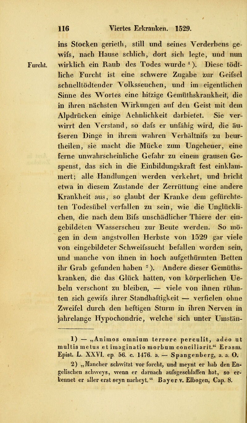 ins Stocken gerieth, still und seines Verderbens ge- wifs, nach Hause schlich, dort sich legte, und nun Furcht. wirklich ein Raub des Todes wurde ' ). Diese tödt- liche Furcht ist eine schwere Zugabe zur Geifsel schnelltödtender Volksseuchen, und im eigentlichen Sinne des Wortes eine hitzige Gemüthskrankheit, die in ihren nächsten Wirkungen auf den Geist mit dem Alpdrücken einige Aehnlichkeit darbietet. Sie ver- wirrt den Verstand, so dafs er unfähig wird, die äu- fseren Dinge in ihrem wahren Verhältnifs zu beur- theilen, sie macht die Mücke zum Ungeheuer, eine ferne unwahrscheinliche Gefahr zu einem grausen Ge- spenst, das sich in die Einbildungskraft fest einklam- mert; alle Handlungen werden verkehrt, und bricht etwa in diesem Zustande der Zerrüttung eine andere Krankheit aus, so glaubt der Kranke dem gefürchte- ten Todesübel verfallen zu sein, wie die Unglückli- chen, die nach dem Bifs unschädlicher Thiere der ein- gebildeten Wasserscheu zur Beute werden. So mö- gen in dem angstvollen Herbste von 1529 gar viele von eingebildeter Schweifssucht befallen worden sein, und manche von ihnen in hoch aufgethürmten Betten ihr Grab gefunden haben 2). Andere dieser Gemüths- kranken, die das Glück hatten, von körperlichen Ue- beln verschont zu bleiben, — viele von ihnen rühm- ten sich gewifs ihrer Standhaftigkeit — verfielen ohne Zweifel durch den heftigen Sturm in ihren Nerven in jahrelange Hypochondrie, welche sich unter Umstän- 1) — „Animos omniura terrore perculit, adeo ut multis metus et imaginatio morbum conciliarit. Erasm. Epist. L. XXVI. ep. 56. c. 1476. a. — Spangenberg, a. a. O. 2) „Mancher schwitzt vor forcht, und meynt er hab den En- gelischen schweys, wenn er darnach aufsgeschlaffen hat, so er- kennet er aller erst seyn uarheyt. Bayer v. Elbogen, Cap. 8.