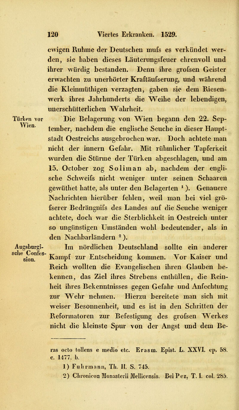 ewigen Ruhme der Deutscheu mufs es verkündet wer- den, sie haben dieses Läuterungsfeuer ehrenvoll und ihrer würdig bestanden. Denn ihre grofsen Geister erwachten zu unerhörter Kraftäufserung, und während die Kleinmüthigen verzagten, gaben sie dem Kiesen- werk ihres Jahrhunderts die Weihe der lebendigen, unerschütter!ichen Wahrheit. Türken vor Die Belagerung von Wien begann den 22. Sep- tember, nachdem die englische Seuche in dieser Haupt- stadt Oestreichs ausgebrochen war. Doch achtete man nicht der innern Gefahr. Mit rühmlicher Tapferkeit wurden die Stürme der Türken abgeschlagen, und am 15. October zog So lim an ab, nachdem der engli- sche Schweifs nicht weniger unter seinen Schaaren gewüthet hatte, als unter den Belagerten l ). Genauere Nachrichten hierüber fehlen, weil man bei viel grö- fserer Bedrängnifs des Landes auf die Seuche weniger achtete, doch war die Sterblichkeit in Oestreich unter so ungünstigen Umständen wohl bedeutender, als in den Nachbarländern 2). Augsburg!- Im nördlichen Deutschland sollte ein anderer sion.  Kampf zur Entscheidung kommen. Vor Kaiser und Keich wollten die Evangelischen ihren Glauben be- kennen, das Ziel ihres Strebens enthüllen, die Rein- heit ihres Bekenntnisses gegen Gefahr und Anfechtung zur Wehr nehmen. Hierzu bereitete man sich mit weiser Besonnenheit, und es ist in den Schritten der Reformatoren zur Befestigung des grofsen Werkes nicht die kleinste Spur von der Angst und dem Be- ras oclo tollens e raedio etc. Er asm. Epist. L. XXVI. ep. 58, c. 1477. b. 1) Fuhrmann, Tli. II. S. 745. 2) Chronicon Monasterii Mellicensis. BeiPcz, T. I. col. 285.