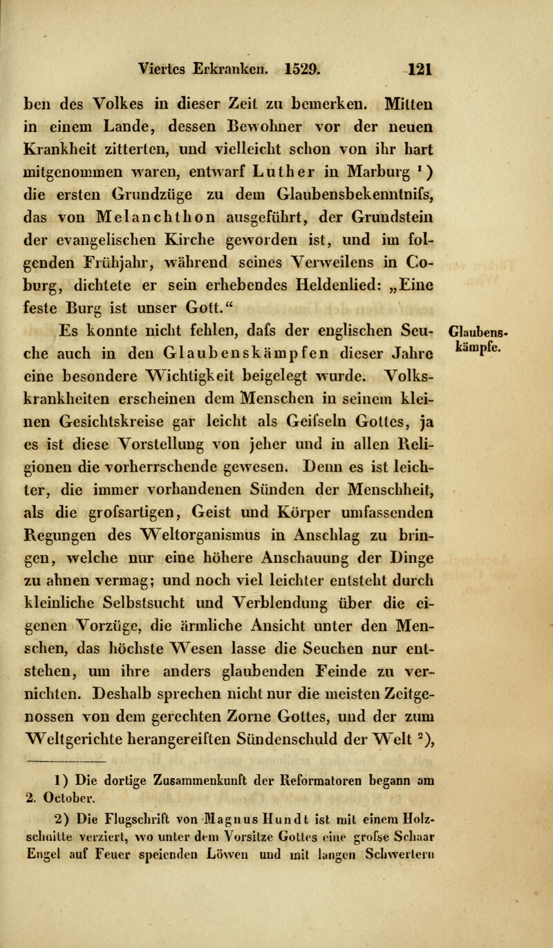 ben des Volkes in dieser Zeit zu bemerken. Mitten in einem Lande, dessen Bewohner vor der neuen Krankheit zitterten, und vielleicht schon von ihr hart mitgenommen waren, entwarf Luther in Marburg *) die ersten Grundzüge zu dem Glaubensbekenntnifs, das von Melanchthon ausgeführt, der Grundstein der evangelischen Kirche geworden ist, und im fol- genden Frühjahr, während seines Verweilens in Co- burg, dichtete er sein erhebendes Heldenlied: „Eine feste Burs ist unser Gott. Es konnte nicht fehlen, dafs der englischen Seu- Glaubens« che auch in den Glaubenskämpfen dieser Jahre kamP*e- eine besondere Wichtigkeit beigelegt wurde. Volks- krankheiten erscheinen dem Menschen in seinem klei- nen Gesichtskreise gar leicht als Geifseln Gottes, ja es ist diese Vorstellung von jeher und in allen Reli- gionen die vorherrschende gewesen. Denn es ist leich- ter, die immer vorhandenen Sünden der Menschheit, als die grofsartigen, Geist und Körper umfassenden Regungen des Weltorganismus in Anschlag zu brin- gen, welche nur eine höhere Anschauung der Dinge zu ahnen vermag; und noch viel leichter entsteht durch kleinliche Selbstsucht und Verblendung über die ei- genen Vorzüge, die ärmliche Ansicht unter den Men- schen, das höchste Wesen lasse die Seuchen nur ent- stehen, um ihre anders glaubenden Feinde zu ver- nichten. Deshalb sprechen nicht nur die meisten Zeitge- nossen von dem gerechten Zorne Gottes, und der zum Weltgerichte herangereiften Sündenschuld der Welt 2), 1) Die dortige Zusammenkunft der Reformatoren begann am 2. October. 2) Die Flugschrift von Magnus Hundt ist mit einem Holz- schnitte verziert, wo unter dem Vorsitze Gottes eine grofse Schaar Engel auf Feuer speienden Löwen und mit langen Schwertern