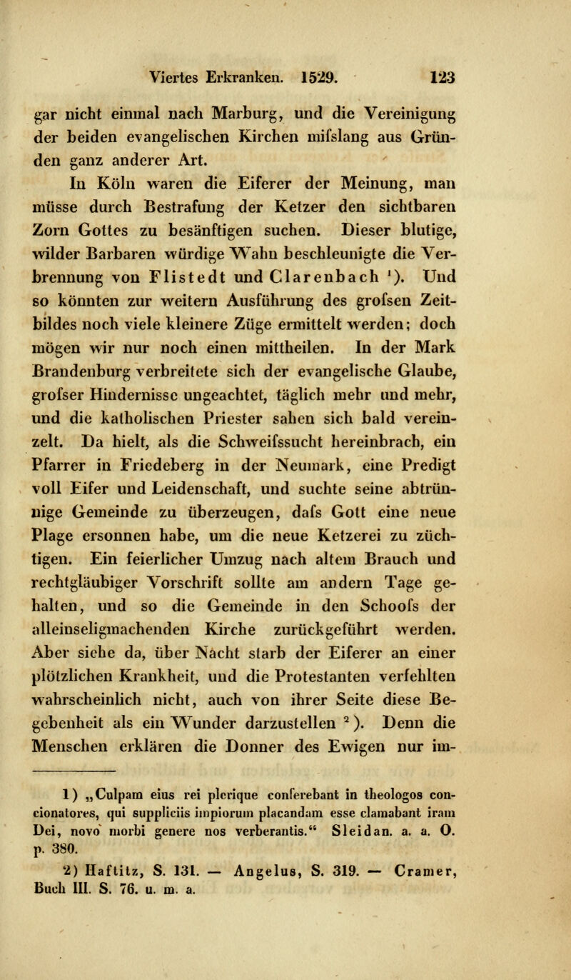 gar nicht einmal nach Marburg, und die Vereinigung der beiden evangelischen Kirchen inifslang aus Grün- den ganz anderer Art. In Köln waren die Eiferer der Meinung, man müsse durch Bestrafung der Ketzer den sichtbaren Zorn Gottes zu besänftigen suchen. Dieser blutige, wilder Barbaren würdige Wahn beschleunigte die Ver- brennung von Flistedt und Ciarenbach J). Und so könnten zur weitern Ausführung des grofsen Zeit- bildes noch viele kleinere Züge ermittelt werden; doch mögen wir nur noch einen mittheilen. In der Mark Brandenburg verbreitete sich der evangelische Glaube, grofser Hindernisse ungeachtet, täglich mehr und mehr, und die katholischen Priester sahen sich bald verein- zelt. Da hielt, als die Schweifssucht hereinbrach, ein Pfarrer in Friedeberg in der Neumai k, eine Predigt voll Eifer und Leidenschaft, und suchte seine abtrün- nige Gemeinde zu überzeugen, dafs Gott eine neue Plage ersonnen habe, um die neue Ketzerei zu züch- tigen. Ein feierlicher Umzug nach altem Brauch und rechtgläubiger Vorschrift sollte am andern Tage ge- halten, und so die Gemeinde in den Schoofs der alleinseligmachenden Kirche zurückgeführt werden. Aber siehe da, über Nacht starb der Eiferer an einer plötzlichen Krankheit, und die Protestanten verfehlten wahrscheinlich nicht, auch von ihrer Seite diese Be- gebenheit als ein Wunder darzustellen 2). Denn die Menschen erklären die Donner des Ewigen nur im- 1) „Culparn eius rei plcrique conferebant in theologos con- cionatores, qui suppliciis impiorum placandam esse clamabant iram Dei, novo' morbi genere nos verberantis. S leid an. a. a. O. p. 380. 2) Haftitz, S. 131. — Angelus, S. 319. — Cramer, Buch III. S. 76. u. m. a.