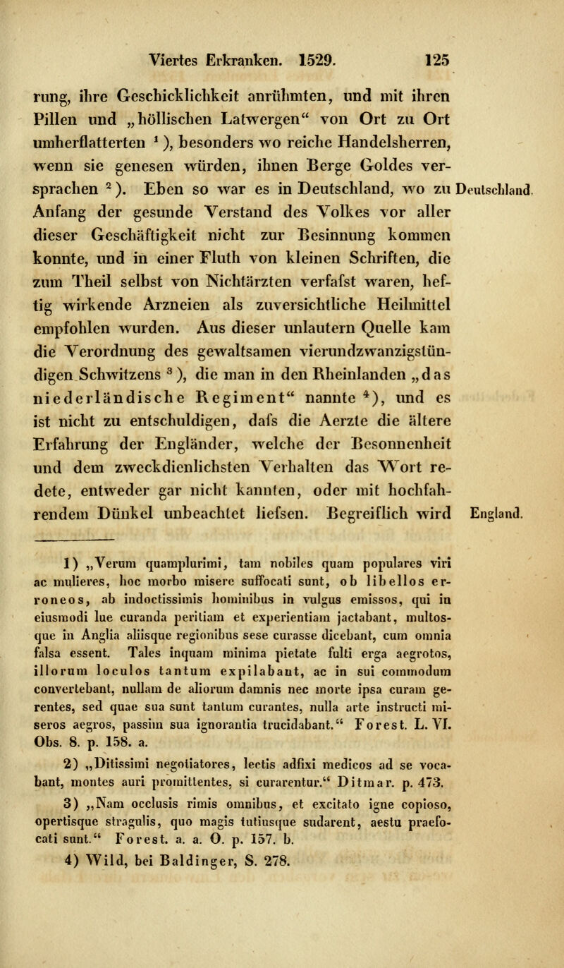 rung, ihre Geschicklichkeit anrühmten, und mit ihren Pillen und „höllischen Latwergen von Ort zu Ort umherflatterten ' ), besonders wo reiche Handelsherren, wenn sie genesen würden, ihnen Berge Goldes ver- sprachen 2 ). Eben so war es in Deutschland, wo zu Deutschland. Anfang der gesunde Verstand des Volkes vor aller dieser Geschäftigkeit nicht zur Besinnung kommen konnte, und in einer Fluth von kleinen Schriften, die zum Theil selbst von Nichtärzten verfafst waren, hef- tig wirkende Arzneien als zuversichtliche Heilmittel empfohlen wurden. Aus dieser unlautern Quelle kam die Verordnung des gewaltsamen vierundzwanzigstün- digen Schwitzens 3 ), die man in den Rheinlanden „das niederländische Regiment nannte 4), und es ist nicht zu entschuldigen, dafs die Aerzte die ältere Erfahrung der Engländer, welche der Besonnenheit und dem zweckdienlichsten Verhalten das Wort re- dete, entweder gar nicht kannten, oder mit hochfah- rendem Dünkel unbeachtet liefsen. Begreiflich wird England. 1) „Verum quamplurimi, tarn nobiles quam populäres viri ac mulieres, hoc morbo raisere suffocati sunt, ob libellos er- roneos, ab indoctissimis homiuibus in vulgus emissos, qui in eiusmodi lue curanda peritiam et experientiam jactabant, uuiltos- que in Anglia aliisque regionibus sese curasse dicebant, cum omnia falsa essent. Tales inquam minima pietate fulti erga aegrotos, illorum loculos tantum expilabant, ac in sui commodum convertebant, nullam de aliorum damnis nee morte ipsa curam ge- rentes, sed quae sua sunt tantum curantes, nulla arte instrueti mi- seros aegros, passim sua ignorantia trueidabant. Forest. L. VI. Obs. 8. p. 158. a. 2) „Ditissimi negotiatores, lectis adfixi medicos ad se voca- bant, montes auri promittentes, si curarentur. Ditmar. p. 473. 3) „Nam occlusis rimis omnibus, et excitato igne copioso, opertisque stragulis, quo magis tutiusque sudarent, aestu praefo- cati sunt. Forest, a. a. O. p. 157. b. 4) Wild, bei Baidinger, S. 278.