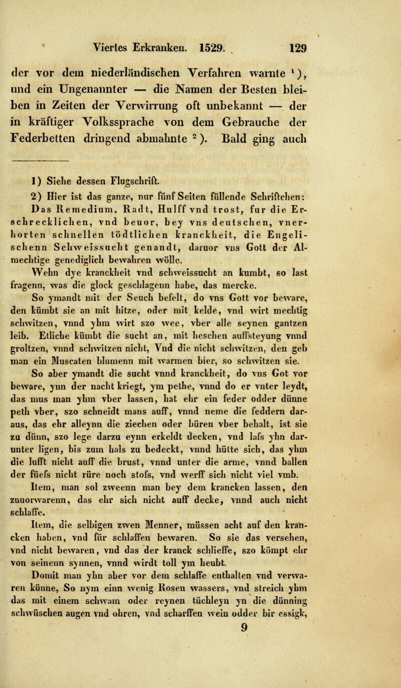 der vor dem niederländischen Verfahren warnte l), und ein Ungenannter — die Namen der Besten blei- ben in Zeiten der Verwirrung oft unbekannt — der in kräftiger Volkssprache von dem Gebrauche der Federbetten dringend abmahnte 2). Bald ging auch 1) Siehe dessen Fingschrift. 2) Hier ist das ganze, nur fünf Seiten füllende Schriftchcn: Das Reraedium, Raclt, Hulff vnd trost, für die Er- schrecklichen, vnd beuor, bey vns deutschen, vner- horten schnellen tödtlichen kranckheit, die Engeli- schenn Schw eissucht genandt, daruor vns Gott der Al- raechtige genediglich bewahren wolle. Wehn dye kranckheit vnd schweissucht an kumbt, so last fragenn, was die glock geschlagenn habe, das raercke. So ymandt mit der Seuch befeit, do vns Gott vor beware, den kümbt sie an mit hitze, oder mit kelde, vnd wirt mechtig schwitzen, vnnd yhm wirt szo wee, vber alle seynen ganlzen leib. Etliche kümbt die sucht an, mit besehen auffsteyung vnnd groltzen, vnnd schwitzen nicht, Vnd die nicht schwitzen, den geh man ein Muscaten blumenn mit warmen hier, so schwitzen sie. So aber ymandt die sucht vnnd kranckheit, do vns Got vor beware, ynn der nacht kriegt, ym pelhe, vnnd do er vnter leydt, das mus man yhm vber lassen, hat ehr ein feder odder dünne peth vber, szo schneidt mans auff, vnnd neme die feddern dar- aus, das ehr alleynn die Ziechen oder boren vber behalt, ist sie zu dünn, szo lege darzu eynn erkeldt decken, vnd lafs yhn dar- unter ligen, bis zum hals zu bedeckt, vnnd hülte sich, das yhm die lufft nicht aulF die brüst, vnnd unter die arme, vnnd ballen der füels nicht rüre noch stofs, vnd werff sich nicht viel vmb. Item, man sol zweenn man bey dem krancken lassen, den zuuorwarenn, das ehr sich nicht auff decke, vnnd auch nicht schlaffe. Item, die selbigen zwen Menner, müssen acht auf den kran- cken haben, vnd für schlaffen bewaren. So sie das versehen, vnd nicht bewaren, vnd das der kranck schlieffe, szo kömpt ehr von seinenn synnen, vnnd wirdt toll ym heubt. Domit man yhn aber vor dem schlaffe enthalten vnd verwa- ren künne, So nym einn wenig Rosen wassers, vnd streich yhm das mit einem schwam oder reynen tüchleyn yn die dünning schwüschen äugen vnd obren, vnd scharffen wein odder bir essigk, 9