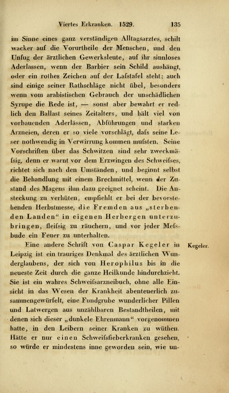 im Sinne eines ganz verständigen Alltagsarztes, schilt wacker auf die Vorurtheile der Menschen, und den Unfug der ärztlichen Gewerksieute, auf ihr sinnloses Aderlassen, wenn der Barbier sein Schild aushängt, oder ein rothes Zeichen auf der Lafstafel steht; auch sind einige seiner Rathschläge nicht übel, besonders wenn vom arabistischen Gebrauch der unschädlichen Syrupe die Rede ist, — sonst aber bewahrt er red- lich den Ballast seines Zeitalters, und hält viel von vorbauenden Aderlässen, Abführungen und starken Arzneien, deren er so viele vorschlägt, dafs seine Le- ser nothwendig in Verwirrung kommen mufsten. Seine Vorschriften über das Schwitzen sind sehr zweckmä- fsig, denn er warnt vor dem Erzwingen des Schweifses, richtet sich nach den Umständen, und beginnt selbst die Behandlung mit einem Brechmittel, wenn der Zu- stand des Magens ihm dazu geeignet scheint. Die An- steckung zu verhüten, empfiehlt er bei der bevorste- henden Herbstmesse, die Fremden aus „sterben- den Landen in eigenen Herbergen unterzu- bringen, fleifsig zu räuchern, und vor jeder Mefs- bude ein Feuer zu unterhalten. Eine andere Schrift von Caspar Kegel er in Kegelt Leipzig ist ein trauriges Denkmal des ärztlichen Wun- derglaubens, der sich von Herophilus bis in die neueste Zeit durch die ganze Heilkunde hindurchzieht. Sie ist ein wahres Schweifsarzneibuch, ohne alle Ein- sicht in das Wesen der Krankheit abenteuerlich zu- sammengewürfelt, eine Fundgrube wunderlicher Pillen und Latwergen aus unzählbaren Bestandtheilen, mit denen sich dieser „dunkele Ehrenmann vorgenommen hatte, in den Leibern seiner Kranken zu wüthen. Hätte er nur einen Schweifsfieberkranken gesehen, so würde er mindestens inne geworden sein, wie un-