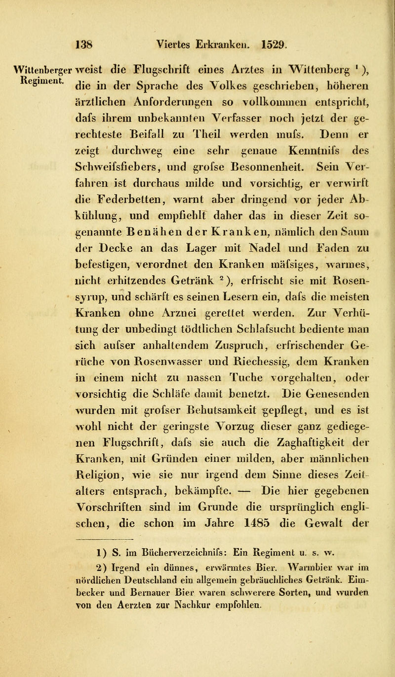 Wittenberger weist die Flugschrift eines Arztes in Wittenberg ' ), egimen . ^ jfl ^er 5pracjje fies Volkes geschrieben, höheren ärztlichen Anforderungen so vollkommen entspricht, dafs ihrem unbekannten Verfasser noch jetzt der ge- rechteste Beifall zu Theil werden mufs. Denn er zeigt durchweg eine sehr genaue Kenntnifs des Schweifsfiebers, und grofse Besonnenheit. Sein Ver- fahren ist durchaus milde und vorsichtig, er verwirft die Federbetten, warnt aber dringend vor jeder Ab- kühlung, und empfiehlt daher das in dieser Zeit so- genannte Benähen der Kranken, nämlich den Saum der Decke an das Lager mit Nadel und Faden zu befestigen, verordnet den Kranken mäfsiges, warmes, nicht erhitzendes Getränk 2), erfrischt sie mit Rosen- syrup, und schärft es seinen Lesern ein, dafs die meisten Kranken ohne Arznei gerettet werden. Zur Verhü- tung der unbedingt tödtlichen Schlafsucht bediente man sich aufser anhaltendem Zuspruch, erfrischender Ge- rüche von Rosenwasser und Riechessig, dem Kranken in einem nicht zu nassen Tuche vorgehalten, oder vorsichtig die Schläfe damit benetzt. Die Genesenden wurden mit grofser Behutsamkeit ^gepflegt, und es ist wohl nicht der geringste Vorzug dieser ganz gediege- nen Flugschrift, dafs sie auch die Zaghaftigkeit der Kranken, mit Gründen einer milden, aber männlichen Religion, wie sie nur irgend dem Sinne dieses Zeit- alters entsprach, bekämpfte. — Die hier gegebenen Vorschriften sind im Grunde die ursprünglich engli- schen, die schon im Jahre 1485 die Gewalt der 1) S. im Büeherverzeichnifs: Ein Regiment u. s. w. 2) Irgend ein dünnes, erwärmtes Bier. Warmbier war im nördlichen Deutschland ein allgemein gebräuchliches Getränk. Eini- becker und Bernauer Bier waren schwerere Sorten, und wurden von den Aerzten zur Nachkur empfohlen.