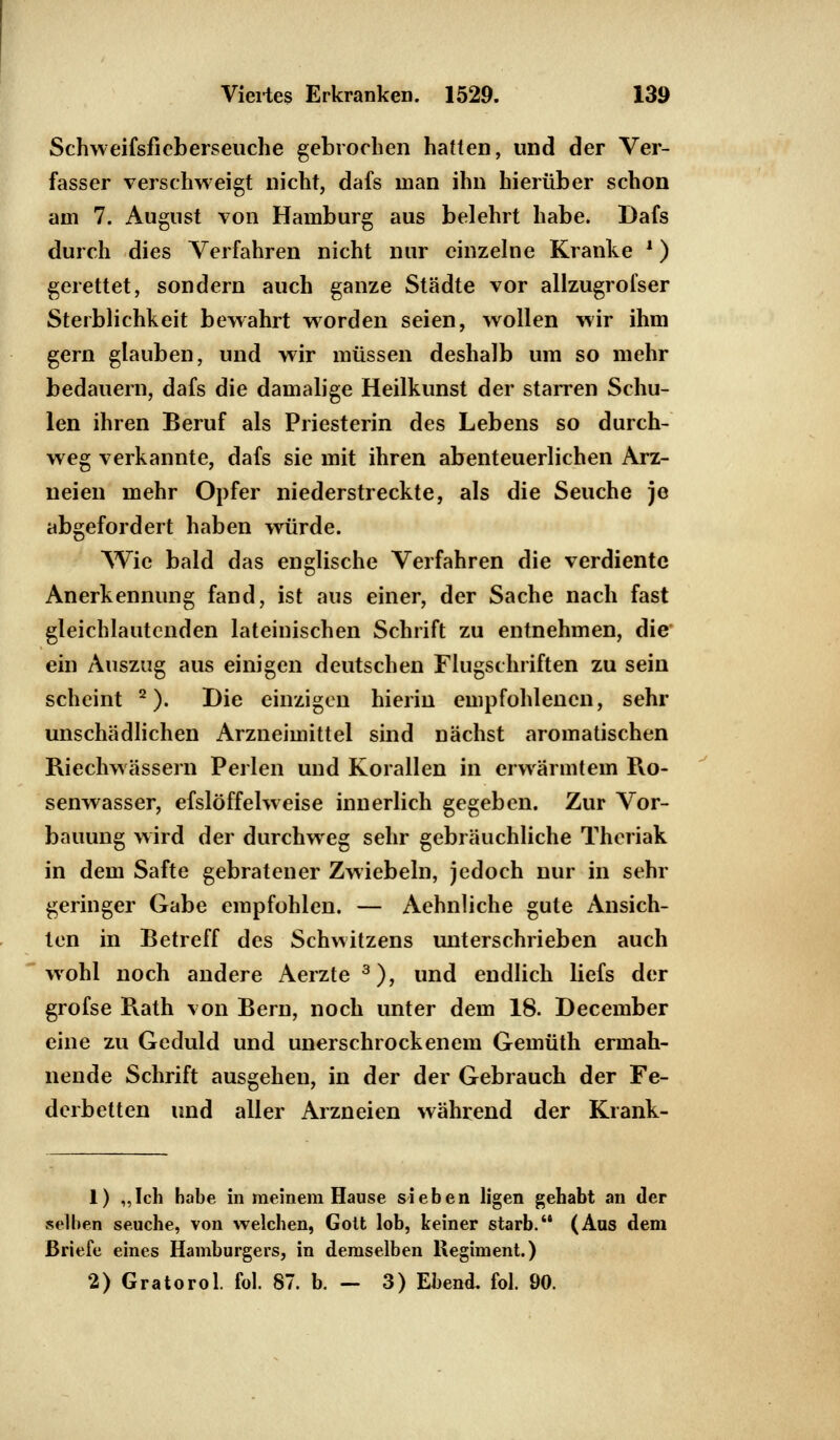 Schweifsfieberseuche gebrochen hatten, und der Ver- fasser verschweigt nicht, dafs man ihn hierüber schon am 7. August von Hamburg aus belehrt habe. Dafs durch dies Verfahren nicht nur einzelne Kranke ') gerettet, sondern auch ganze Städte vor allzugrofser Sterblichkeit bewahrt worden seien, wollen wir ihm gern glauben, und wir müssen deshalb um so mehr bedauern, dafs die damalige Heilkunst der starren Schu- len ihren Beruf als Priesterin des Lebens so durch- weg verkannte, dafs sie mit ihren abenteuerlichen Arz- neien mehr Opfer niederstreckte, als die Seuche je abgefordert haben würde. Wie bald das englische Verfahren die verdiente Anerkennung fand, ist aus einer, der Sache nach fast gleichlautenden lateinischen Schrift zu entnehmen, die ein Auszug aus einigen deutschen Flugschriften zu sein scheint 2). Die einzigen hierin empfohlenen, sehr unschädlichen Arzneimittel sind nächst aromatischen Riechwässern Perlen und Korallen in erwärmtem Ro- senwasser, efslöffelweise innerlich gegeben. Zur Vor- bauung wird der durchweg sehr gebräuchliche Theriak in dem Safte gebratener Zwiebeln, jedoch nur in sehr geringer Gabe empfohlen. — Aehnliche gute Ansich- ten in Betreff des Schwitzens unterschrieben auch wohl noch andere Aerzte 3), und endlich liefs der grofse Rath von Bern, noch unter dem 18. December eine zu Geduld und unerschrockenem Gemüth ermah- nende Schrift ausgehen, in der der Gebrauch der Fe- derbetten und aller Arzneien während der Krank- 1) „Ich habe in meinem Hause sieben ligen gehabt an der selben seuche, von welchen, Gott lob, keiner starb. (Aus dem Briefe eines Hamburgers, in demselben Regiment.) 2) Gratorol. fol. 87. b. - 3) Ebend. fol. 90.