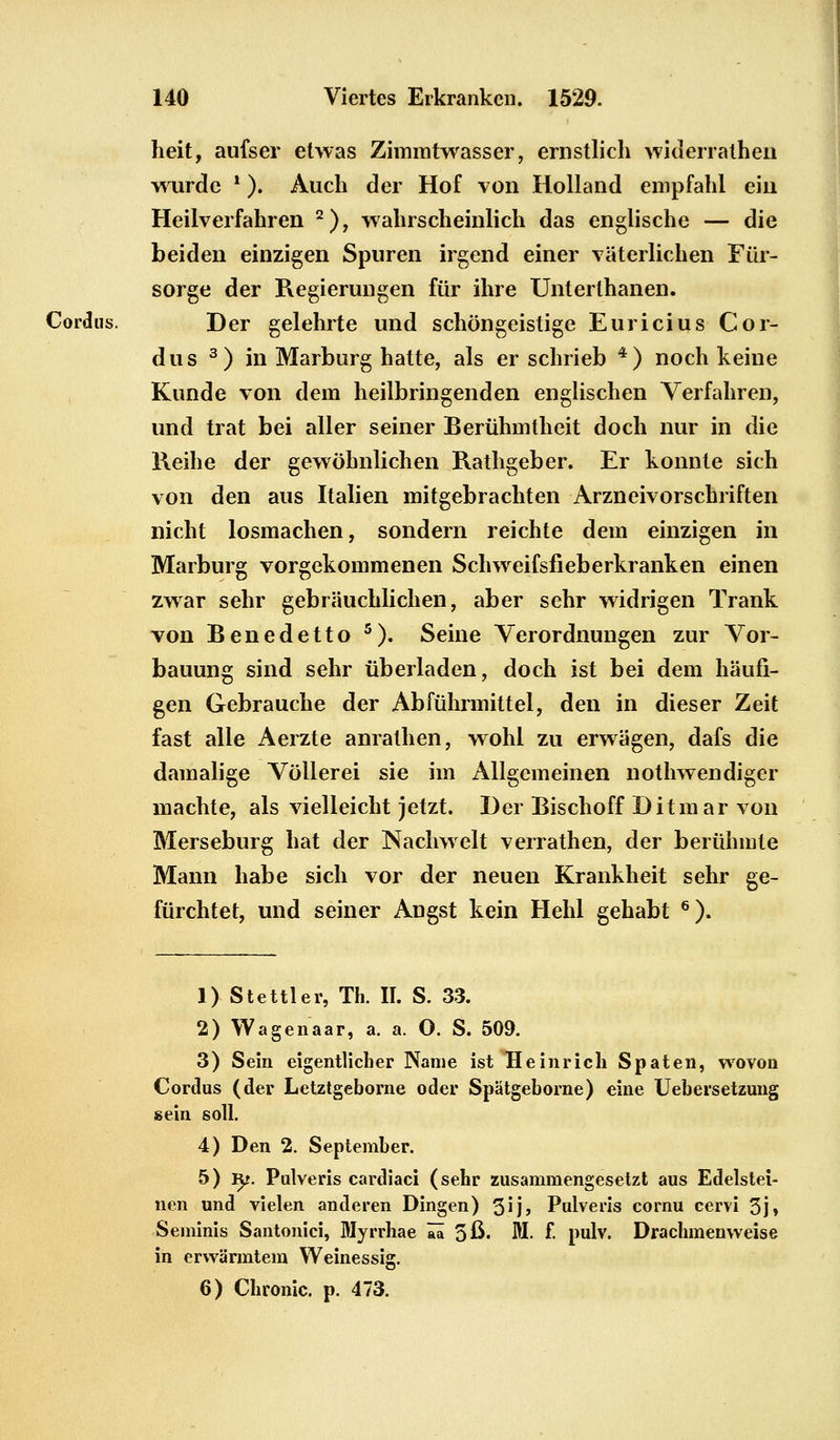 heit, aufser etwas Zimmtwasser, ernstlich widerrathen wurde ?). Auch der Hof von Holland empfahl ein Heilverfahren 2), wahrscheinlich das englische — die beiden einzigen Spuren irgend einer väterlichen Für- sorge der Regierungen für ihre Unterthanen. Cordns. Der gelehrte und schöngeistige Euricius Cor- dus 3) in Marburg hatte, als er schrieb 4) noch keine Kunde von dem heilbringenden englischen Verfahren, und trat bei aller seiner Berühmtheit doch nur in die Reihe der gewöhnlichen Rathgeber. Er konnte sich von den aus Italien mitgebrachten Arzneivorschriften nicht losmachen, sondern reichte dem einzigen in Marburg vorgekommenen Schweifsfieberkranken einen zwar sehr gebräuchlichen, aber sehr widrigen Trank von Benedetto 5). Seine Verordnungen zur Vor- bauung sind sehr überladen, doch ist bei dem häufi- gen Gebrauche der Abführmittel, den in dieser Zeit fast alle Aerzte anralhen, wohl zu erwägen, dafs die damalige Völlerei sie im Allgemeinen notwendiger machte, als vielleicht jetzt. Der Bischoff Ditmar von Merseburg hat der Nachwelt verrathen, der berühmte Mann habe sich vor der neuen Krankheit sehr ge- fürchtet, und seiner Angst kein Hehl gehabt 6). 1) Stettier, Th. II. S. 33. 2) Wagenaar, a. a. O. S. 509. 3) Sein eigentlicher Name ist Heinrich Spaten, wovon Cordus (der Letztgeborne oder Spätgeborne) eine Uebersetzung sein soll. 4) Den 2. September. 5) ly. Pulveris cardiaci (sehr zusammengesetzt aus Edelstei- nen und vielen anderen Dingen) 3ij> Pulveris cornu cervi 3j» Seminis Santonici, Myrrhae Tä. 5ß- M. f- pulv. Drachmenvveise in erwärmtem Weinessig. 6) Chronic, p. 473.