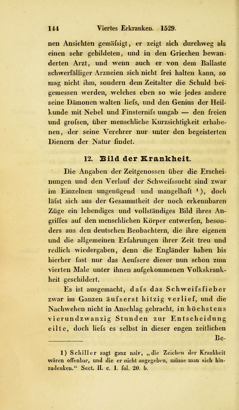 nen Ansichten gemäfsigt, er zeigt sich durchweg als einen sehr gebildeten, und in den Griechen bewan- derten Arzt, und wenn auch er von dem Ballaste schwerfälliger Arzneien sich nicht frei halten kann, so mag nicht ihm, sondern dem Zeitalter die Schuld bei- gemessen werden, welches eben so wie jedes andere seine Dämonen walten liefs, und den Genius der Heil- kunde mit Nebel und Finsternifs umgab — den freien und grofsen, über menschliche Kurzsichtigkeit erhabe- nen, der seine Verehrer nur unter den begeisterten Dienern der Natur findet. 12. Bild der Krankheit. Die Angaben der Zeitgenossen über die Erschei- nungen und den Verlauf der Schweifssucht sind zwar im Einzelnen ungenügend und mangelhaft *), doch läfst sich aus der Gesammtheit der noch erkennbaren Züge ein lebendiges und vollständiges Bild ihres An- griffes auf den menschlichen Körper entwerfen, beson- ders aus den deutschen Beobachtern, die ihre eigenen und die allgemeinen Erfahrungen ihrer Zeit treu und redlich wiedergaben, denn die Engländer haben bis hierher fast nur das Aeufsere dieser nun schon zum vierten Male unter ihnen aufgekommenen Volkskrank- heit geschildert. Es ist ausgemacht, dafs das Schweifsfieber zwar im Ganzen aufserst hitzig verlief, und die Nachwehen nicht in Anschlag gebracht, in höchstens vierundzwanzig Stunden zur Entscheidung eilte, doch liefs es selbst in dieser engen zeitlichen Be- 1) Schiller sagt ganz naiv, „die Zeichen der Krankheit in offenbar, und die er nicht ange denken. Sect. II. c. 1. fol. 20. b. wären offenbar, und die er nicht angegeben, müsse man sich hin-