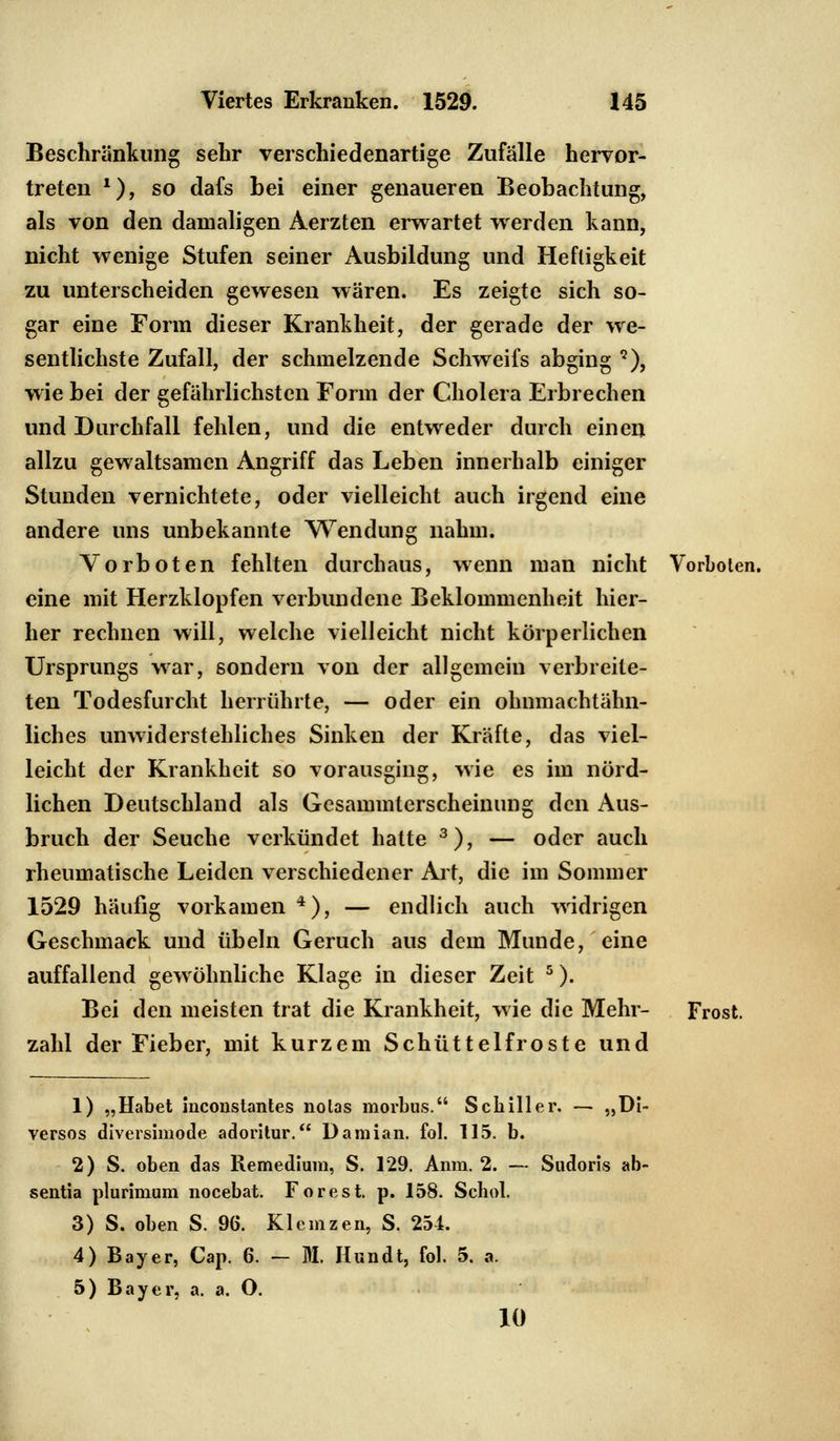 Beschränkung sehr verschiedenartige Zufälle hervor- treten *), so dafs bei einer genaueren Beobachtung, als von den damaligen Aerzten erwartet werden kann, nicht wenige Stufen seiner Ausbildung und Heftigkeit zu unterscheiden gewesen wären. Es zeigte sich so- gar eine Form dieser Krankheit, der gerade der we- sentlichste Zufall, der schmelzende Schweifs abging 9), wie bei der gefährlichsten Form der Cholera Erbrechen und Durchfall fehlen, und die entweder durch einen allzu gewaltsamen Angriff das Leben innerhalb einiger Stunden vernichtete, oder vielleicht auch irgend eine andere uns unbekannte Wendung nahm. Vorboten fehlten durchaus, wenn man nicht Vorboten, eine mit Herzklopfen verbundene Beklommenheit hier- her rechnen will, welche vielleicht nicht körperlichen Ursprungs war, sondern von der allgemein verbreite- ten Todesfurcht herrührte, — oder ein ohnmachtähn- liches unwiderstehliches Sinken der Kräfte, das viel- leicht der Krankheit so vorausging, wie es im nörd- lichen Deutschland als Gesammterscheinung den Aus- bruch der Seuche verkündet hatte 3), — oder auch rheumatische Leiden verschiedener Art, die im Sommer 1529 häufig vorkamen 4), — endlich auch widrigen Geschmack und Übeln Geruch aus dem Munde, eine auffallend gewöhnliche Klage in dieser Zeit 5). Bei den meisten trat die Krankheit, wie die Mehr- Frost, zahl der Fieber, mit kurzem Schüttelfroste und 1) „Habet hiconstantes nolas morbus. Schiller. — „Di- versos diversimotle adoritur. Damian. fol. 115. b. 2) S. oben das Remedium, S. 129. Anm. 2. — Sudoris ab- sentia plurimum nocebat. Forest, p. 158. Schob 3) S. oben S. 96. Klcmzen, S. 251. 4) Bayer, Cap. 6. — M. Hundt, fol. 5. a. 5) Bayer, a. a. O. 10