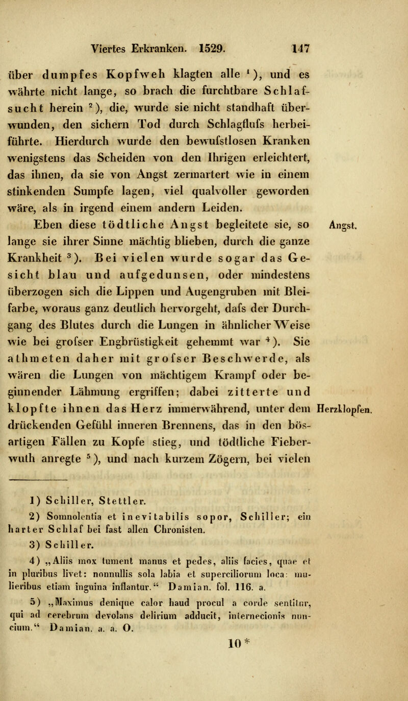 über dumpfes Kopfweh klagten alle !), und es währte nicht lange, so brach die furchtbare Schlaf- sucht herein 2), die, wurde sie nicht standhaft über- wunden, den sichern Tod durch Schlagflufs herbei- führte. Hierdurch wurde den bewufstlosen Kranken wenigstens das Scheiden von den Ihrigen erleichtert, das ihnen, da sie von Angst zermartert wie in einem stinkenden Sumpfe lagen, viel qualvoller geworden wäre, als in irgend einem andern Leiden. Eben diese tödtliche Angst begleitete sie, so Angst. lange sie ihrer Sinne mächtig blieben, durch die ganze Krankheit 3). Bei vielen wurde sogar das Ge- sicht blau und aufgedunsen, oder mindestens überzogen sich die Lippen und Augengruben mit Blei- farbe, woraus ganz deutlich hervorgeht, dafs der Durch- gang des Blutes durch die Lungen in ähnlicher Weise wie bei grofser Engbrüstigkeit gehemmt war 4). Sie athmeten daher mit grofser Beschwerde, als wären die Lungen von mächtigem Krampf oder be- ginnender Lähmung ergriffen; dabei zitterte und klopfte ihnen das Herz immerwährend, unter dem Herzklopfen, drückenden Gefühl inneren Brennens, das in den bös- artigen Fällen zu Kopfe stieg, und tödtliche Fiebcr- wuth anregte 5), und nach kurzem Zögern, bei vielen 1) Schiller, Stettier. 2) Somnolentia et inevitabilis sopor, Schiller; ein harter Schlaf bei fast allen Chronisten. 3) Schiller. 4) „Aliis mox tument manus et pedes, allis facies, quae et in pluribus livet: nonnnllis sola labia et superciliorinn loca: mu- lieribus etiam inguina inflantur. Damian. fol. 116. a. 5) „Maximus denique calor haud procul a corde sentilnr, qui ad rerebrum devolans delirium adducit, hUernecionts nun- cium. Damian. a. a. O. 10*