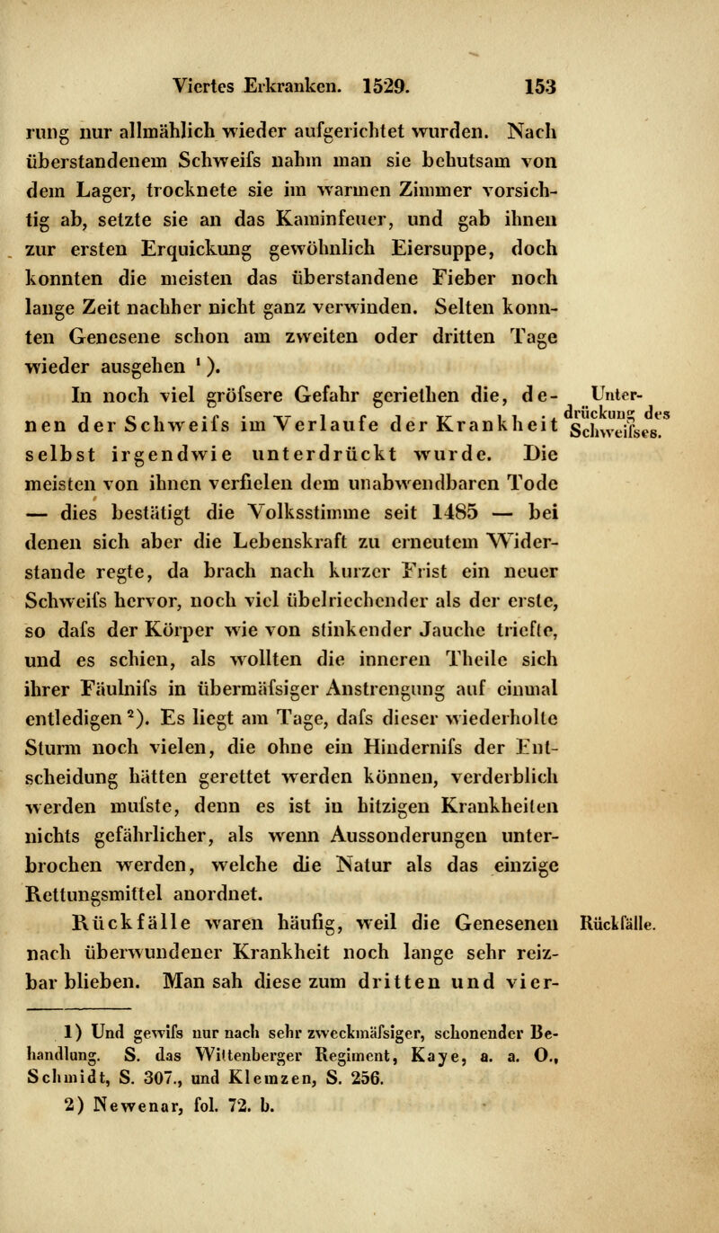 rung nur allmählich wieder aufgerichtet wurden. Nach üb erstandenem Schweifs nahm man sie behutsam von dem Lager, trocknete sie im warmen Zimmer vorsich- tig ab, setzte sie an das Kaminfeuer, und gab ihnen zur ersten Erquickung gewöhnlich Eiersuppe, doch konnten die meisten das überstandene Fieber noch lange Zeit nachher nicht ganz verwinden. Selten konn- ten Genesene schon am zweiten oder dritten Tage wieder ausgehen )). In noch viel gröfsere Gefahr geriethen die, de- Unter- j ei • r • ^r 1 ri tr ii'x dräckong des nen der Schweils im verlaufe der Krankheit Schweifs«*. selbst irgendwie unterdrückt wurde. Die meisten von ihnen verfielen dem unabwendbaren Tode — dies bestätigt die Volksstimme seit 1485 — bei denen sich aber die Lebenskraft zu erneutem Wider- stände regte, da brach nach kurzer Frist ein neuer Schweifs hervor, noch viel übelriechender als der erste, so dafs der Körper wie von stinkender Jauche triefte, und es schien, als wollten die inneren Theilc sich ihrer Fäulnifs in übermäfsiger Anstrengung auf einmal entledigen2). Es liegt am Tage, dafs dieser wiederholte Sturm noch vielen, die ohne ein Hindernifs der Ent- scheidung hätten gerettet werden können, verderblich werden mufste, denn es ist in hitzigen Krankheilen nichts gefährlicher, als wenn Aussonderungen unter- brochen werden, welche die Natur als das einzige Rettungsmittel anordnet. Rückfälle waren häufig, weil die Genesenen Rückfalle, nach überwundener Krankheit noch lange sehr reiz- bar blieben. Man sah diese zum dritten und vier- 1) Und gewifs nur nach sehr zweckmässiger, schonender Be- handlung. S. das Wiftenberger Regiment, Kaye, a. a. O., Schmidt, S. 307., und Klemzen, S. 256.