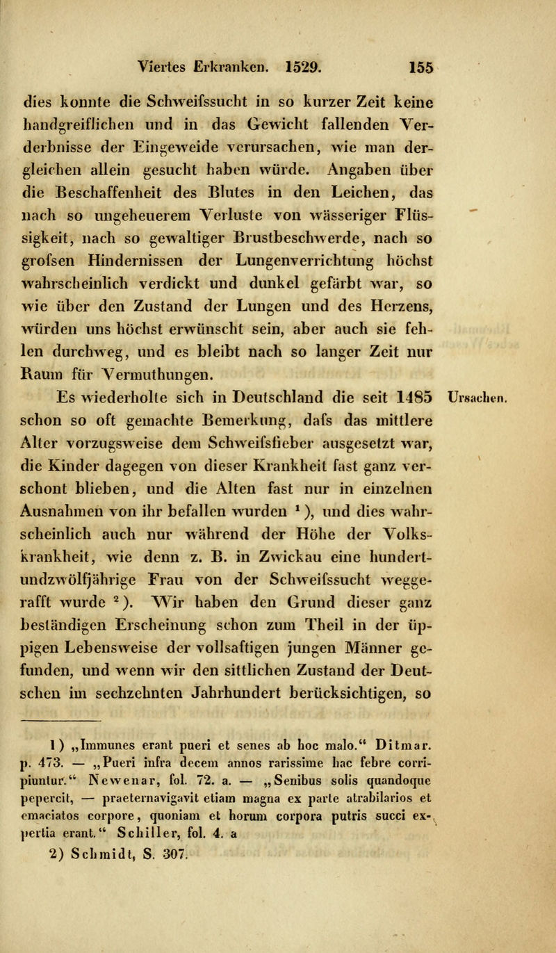 dies konnte die Schweifssucht in so kurzer Zeit keine handgreiflichen und in das Gewicht fallenden Ver- derbnisse der Eingeweide verursachen, wie man der- gleichen allein gesucht haben würde. Angaben über die Beschaffenheit des Blutes in den Leichen, das nach so ungeheuerem Verluste von wässeriger Flüs- sigkeit, nach so gewaltiger Brustbeschwerde, nach so grofsen Hindernissen der Lungenverrichtung höchst wahrscheinlich verdickt und dunkel gefärbt war, so wie über den Zustand der Lungen und des Herzens, würden uns höchst erwünscht sein, aber auch sie feh- len durchweg, und es bleibt nach so langer Zeit nur Raum für Vermuthungen. Es wiederholte sich in Deutschland die seit 1485 Ursachen, schon so oft gemachte Bemerkung, dafs das mittlere Alter vorzugsweise dem Schweifsfieber ausgesetzt war, die Kinder dagegen von dieser Krankheit fast ganz ver- schont blieben, und die Alten fast nur in einzelnen Ausnahmen von ihr befallen wurden *), und dies wahr- scheinlich auch nur während der Höhe der Volks- krankheit, wie denn z. B. in Zwickau eine hundert- undzwölfjährige Frau von der Schweifssucht wegge- rafft wurde 2). Wir haben den Grund dieser ganz beständigen Erscheinung schon zum Theil in der üp- pigen Lebensweise der vollsaftigen jungen Männer ge- funden, und wenn wir den sittlichen Zustand der Deut- schen im sechzehnten Jahrhundert berücksichtigen, so 1) „Immunes erant pueri et senes ab hoc malo. Ditmar. p. 473. — „Pueri infra decem annos rarissime hac febre corri- piuntur. Newenar, fol. 72. a. — „Senibus solis quandoque pepercit, — praeternavigavit etiam magna ex parle atrabilarios et emaciatos corpore, quoniam et horum corpora putris succi ex- pertia erant. Schiller, fol. 4. a 2) Schmidt, S. 307.